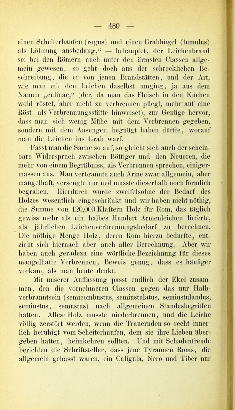einen Scheiterhaufen (rogus) und einen Grabhügel (tumulus) als Löhnung ausbedang,“ — behauptet, der Leichenbrand sei bei den Römern auch unter den ärmsten Classen allge- mein gewesen, so geht doch aus der schrecklichen Be- schreibung, die er von jenen Brandstätten, und der Art, wie man mit den Leichen daselbst umging, ja aus dem Namen „culinae,“ (der, da man das Fleisch in den Küchen wohl röstet, aber nicht zu verbrennen pflegt, mehr auf eine Röst- als Verbrennungsstätte hinweiset), zur Genüge hervor, dass man sich wenig Mühe mit dem Verbrennen gegeben, sondern mit dem Ansengen begnügt haben dürfte, worauf man die Leichen ins Grab warf. Fasst man die Sache so auf, so gleicht sich auch der schein- bare Widerspruch zwischen Böttiger und den Neueren, die mehr von einem Begräbniss, als Verbrennen sprechen, einiger- massen aus. Man verbrannte auch Arme zwar allgemein, aber mangelhaft, versengte nur und musste dieser!)alb noch förmlich begraben. Hierdurch wurde zweifelsohne der Bedarf des Holzes wesentlich eingeschränkt und wir haben nicht nöthig, die Summe von 120,000 Klaftern Holz für Rom, das täglich gewiss mehr als ein halbes Hundert Armenleichen lieferte, als jährlichen Leichenverbrennungsbedarf zu berechnen. Die nöthige Menge Holz, deren Rom hierzu bedurfte, ent- zieht sich hiernach aber auch aller Berechnung. Aber wir haben auch geradezu eine wörtliche Bezeichnung für dieses mangelhafte Verbrennen, Beweis genug, dass es häufiger vorkam, als man heute denkt. Mit unserer Auffassung passt endlich der Ekel zusam- men, den die vornehmeren Classen gegen das nur Halb- verbranntsein (semicombustus, semiustulatus, semiustulandus, semiustus, semustus) nach allgemeinen Standesbegriffen hatten. Alles Holz musste niederbrennen, und die Leiche völlig zerstört werden, wenn die Trauernden so recht inner- lich beruhigt vom Scheiterhaufen, dem sie ihre Lieben über- geben hatten, heimkehren sollten. Und mit Schadenfreude berichten die Schriftsteller, dass jene Tyrannen Roms, die allgemein gehasst waren, ein Caligula, Nero und Tiber nur