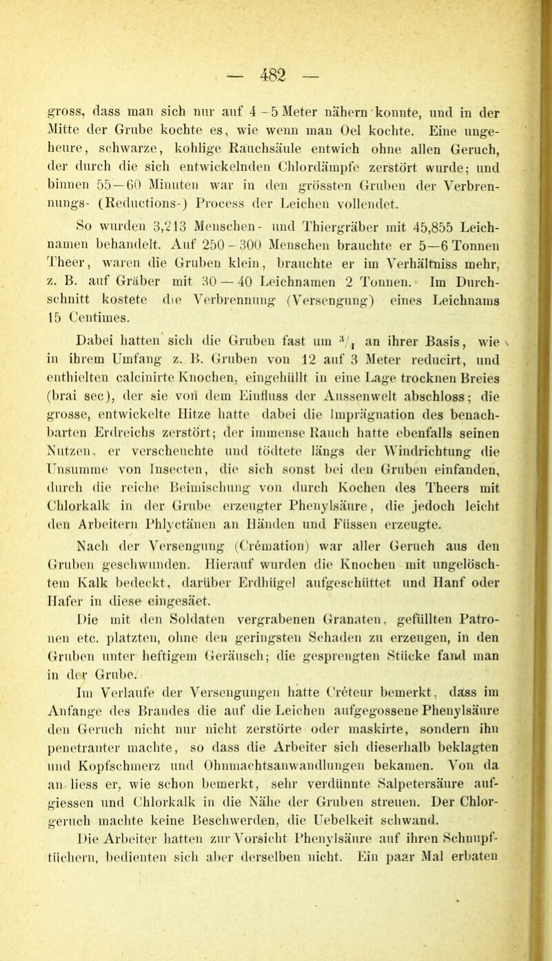 gross, dass man sich nur auf 4 -5 Meter nähern konnte, und in der Mitte der Grube kochte es, wie wenn man Oel kochte. Eine unge- heure, schwarze, kohlige Rauchsäule entwich ohne allen Geruch, der durch die sich entwickelnden Chlordämpfe zerstört wurde; und binnen 55—60 Minuten war in den grössten Gruben der Verbren- nungs- (Reductions-) Process der Leichen vollendet. So wurden 3,213 Menschen- und Thiergräber mit 45,855 Leich- namen behandelt. Auf 250 — 300 Menschen brauchte er 5—6 Tonnen Theer, waren die Gruben klein, brauchte er im Verhältniss mehr, z. B. auf Gräber mit 30 — 40 Leichnamen 2 Tonnen. Im Durch- schnitt kostete die Verbrennung (Versengung) eines Leichnams 15 Centimes. Dabei hatten sich die Gruben fast um :t/,i an ihrer Basis, wie in ihrem Umfang z. B. Gruben von 12 auf 3 Meter reducirt, und enthielten calcinirte Knochen, eingehüllt in eine Lage trocknen Breies (brai sec), der sie von dem Einfluss der Aussenwelt abschloss; die grosse, entwickelte Hitze hatte dabei die Imprägnation des benach- barten Erdreichs zerstört; der immense Rauch hatte ebenfalls seinen Nutzen, er verscheuchte und tödtete längs der Windrichtung die Unsumme von Insecten, die sich sonst bei den Gruben einfanden, durch die reiche Beimischung von durch Kochen des Theers mit Chlorkalk in der Grube erzeugter Phenylsäure, die jedoch leicht den Arbeitern Phlyctänen an Händen und Füssen erzeugte. Nach der Versengung (Cremation) war aller Geruch aus den Gruben geschwunden. Hierauf wurden die Knochen mit ungelösch- tem Kalk bedeckt, darüber Erdhügel aufgeschüttet und Hanf oder Hafer in diese eingesäet. Die mit den Soldaten vergrabenen Granaten, gefüllten Patro- nen etc. platzten, ohne den geringsten Schaden zu erzeugen, in den Gruben unter heftigem Geräusch; die gesprengten Stücke fand man in der Grube. Im Verlaufe der Versengungen hatte Creteur bemerkt, dass im Anfänge des Brandes die auf die Leichen aufgegossene Phenylsäure den Geruch nicht nur nicht zerstörte oder maskirte, sondern ihn penetranter machte, so dass die Arbeiter sich dieserhalb beklagten und Kopfschmerz und Ohnmachtsanwandlungen bekamen. Von da an liess er, wie schon bemerkt, sehr verdünnte Salpetersäure auf- giessen und Chlorkalk in die Nähe der Gruben streuen. Der Chlor- geruch machte keine Beschwerden, die Uebelkeit schwand. Die Arbeiter hatten zur Vorsicht Phenylsäure auf ihren Schnupf- tüchern, bedienten sich aber derselben nicht. Ein paar Mal erbaten