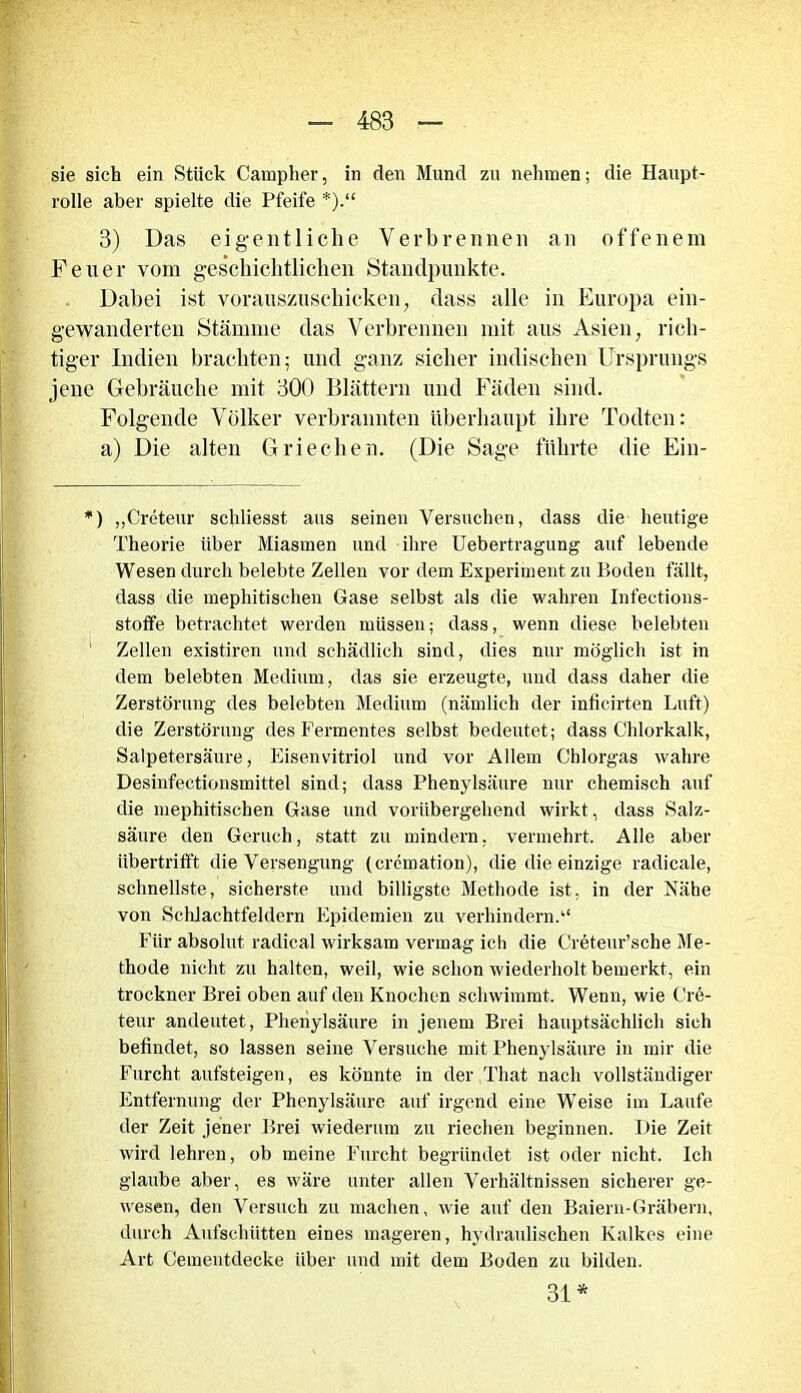 sie sich ein Stück Campher, in den Mund zu nehmen; die Haupt- rolle aber spielte die Pfeife *).“ 3) Das eigentliche Verbrennen an offenem Feuer vom geschichtlichen Standpunkte. Dabei ist vorauszuschicken, dass alle in Europa ein- gewanderten Stämme das Verbrennen mit aus Asien, rich- tiger Indien brachten; und ganz sicher indischen Ursprungs jene Gebräuche mit 300 Blättern und Fäden sind. Folgende Völker verbrannten überhaupt ihre Todten: a) Die alten Griechen. (Die Sage führte die Ein- *) „Creteur schliesst aus seinen Versuchen, dass die heutige Theorie über Miasmen und ihre Uebertragung auf lebende Wesen durch belebte Zellen vor dem Experiment zu Boden fällt, dass die mephitischen Gase selbst als die wahren Infections- stoffe betrachtet werden müssen; dass, wenn diese belebten 1 Zellen existiren und schädlich sind, dies nur möglich ist in dem belebten Medium, das sie erzeugte, und dass daher die Zerstörung des belebten Medium (nämlich der inficirten Luft) die Zerstörung des Fermentes selbst bedeutet; dass Chlorkalk, Salpetersäure, Eisenvitriol und vor Allem Chlorgas wahre Desinfectionsmittel sind; dass Phenylsäure nur chemisch auf die mephitischen Gase und vorübergehend wirkt, dass Salz- säure den Geruch, statt zu mindern, vermehrt. Alle aber übertrifft die Versengung (crcmation), die die einzige radicale, schnellste, sicherste und billigste Methode ist. in der Nähe von Schlachtfeldern Epidemien zu verhindern.“ Für absolut radical wirksam vermag ich die Creteur’sche Me- thode nicht zu halten, weil, wie schon wiederholt bemerkt, ein trockner Brei oben auf den Knochen schwimmt. Wenn, wie Cre- teur andeutet, Phenylsäure in jenem Brei hauptsächlich sich befindet, so lassen seine Versuche mit Phenylsäure in mir die Furcht aufsteigen, es könnte in der That nach vollständiger Entfernung der Phenylsäure auf irgend eine Weise im Laufe der Zeit jener Brei wiederum zu riechen beginnen. Die Zeit wird lehren, ob meine Furcht begründet ist oder nicht. Ich glaube aber, es wäre unter allen Verhältnissen sicherer ge- wesen, den Versuch zu machen, wie auf den Baieru-Gräbern, durch Aufschütten eines mageren, hydraulischen Kalkes eine Art Cementdecke über und mit dem Boden zu bilden. 31 *