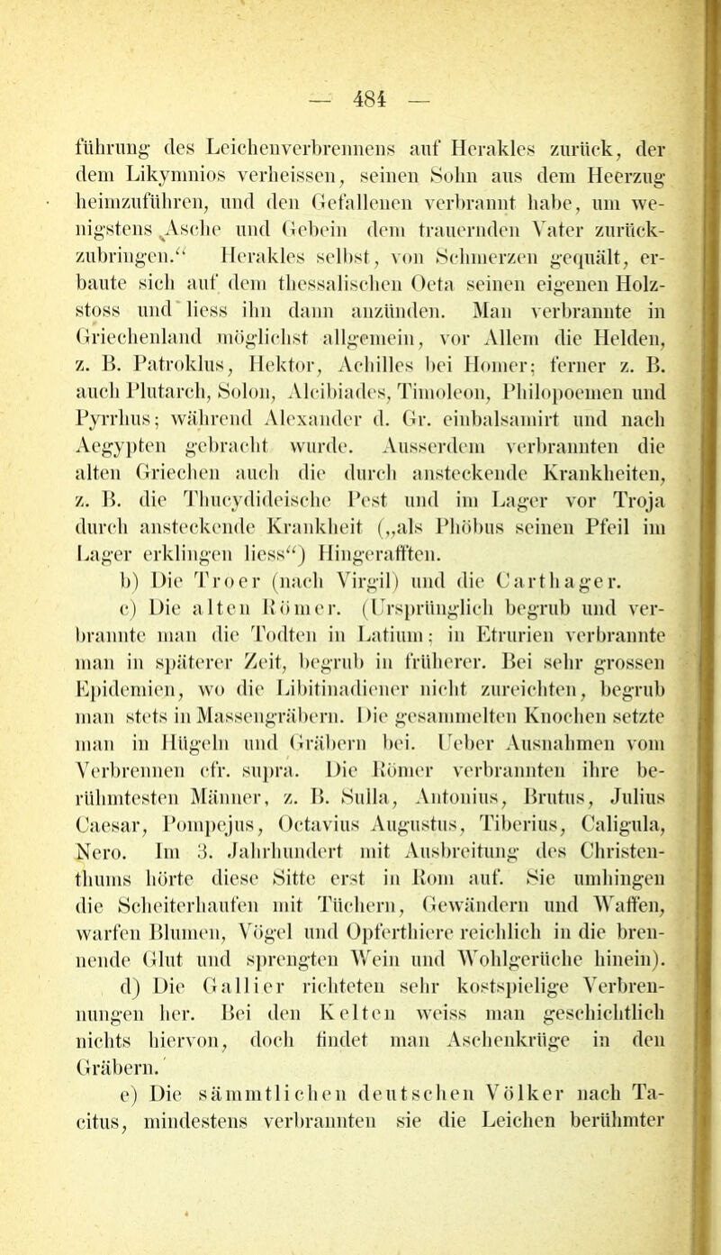 führung des Leichenverbrennens auf Herakles zurück, der dem Likymnios verheisscn, seinen Sohn aus dem Heerzug heimzuführen, und den Gefallenen verbrannt habe, um we- nigstens .Asche und Gebein dem trauernden Vater zurück- zubringen.“ Herakles selbst, von Schmerzen gequält, er- baute sieb auf dem tbessaliscben Oeta seinen eigenen Holz- stoss und Hess ihn dann anzünden. Man verbrannte in Griechenland möglichst allgemein, vor Allem die Helden, z. B. Patroklus, Hektor, Achilles bei Homer; ferner z. B. auch Plutarch, Solon, Alcibiades, Timoleon, Philopoemen und Pyrrlius; während Alexander d. Gr. einbalsamirt und nach Aegypten gebracht wurde. Ausserdem verbrannten die alten Griechen auch die durch ansteckende Krankheiten, z. B. die Thucydideische Pest und im Lager vor Troja durch ansteckende Krankheit („als Pliöbus seinen Pfeil im Lager erklingen Hess“) Hingerafften. b) Die Troer (nach Virgil) und die Gart hager. c) Die alten Römer. (Ursprünglich begrub und ver- brannte man die Todten in Latium; in Etrurien verbrannte man in späterer Zeit, begrub in früherer. Bei sehr grossen Epidemien, wo die Libitinadiener nicht zureichten, begrub man stets in Massengräbern. Die gesammelten Knochen setzte man in Hügeln und Gräbern bei. lieber Ausnahmen vom Verbrennen cfr. supra. Die Römer verbrannten ihre be- rühmtesten Männer, z. B. Sulla, Antonius, Brutus, Julius Caesar, Pompejus, Octavius Augustus, Liberias, Caligula, Nero. Im 3. Jahrhundert mit Ausbreitung des Christen- thums hörte diese Sitte erst in Rom auf. Sie umhingen die Scheiterhaufen mit Tüchern, Gewändern und Waffen, warfen Blumen, Vögel und Opferthiere reichlich in die bren- nende Glut und sprengten Wein und Wohlgerüche hinein). d) Die Gallier richteten sehr kostspielige Verbren- nungen her. Bei den Kelten weiss man geschichtlich nichts hiervon, doch findet man Aschenkrüge in den Gräbern. e) Die sämmtlicben deutschen Völker nach Ta- citus, mindestens verbrannten sie die Leichen berühmter