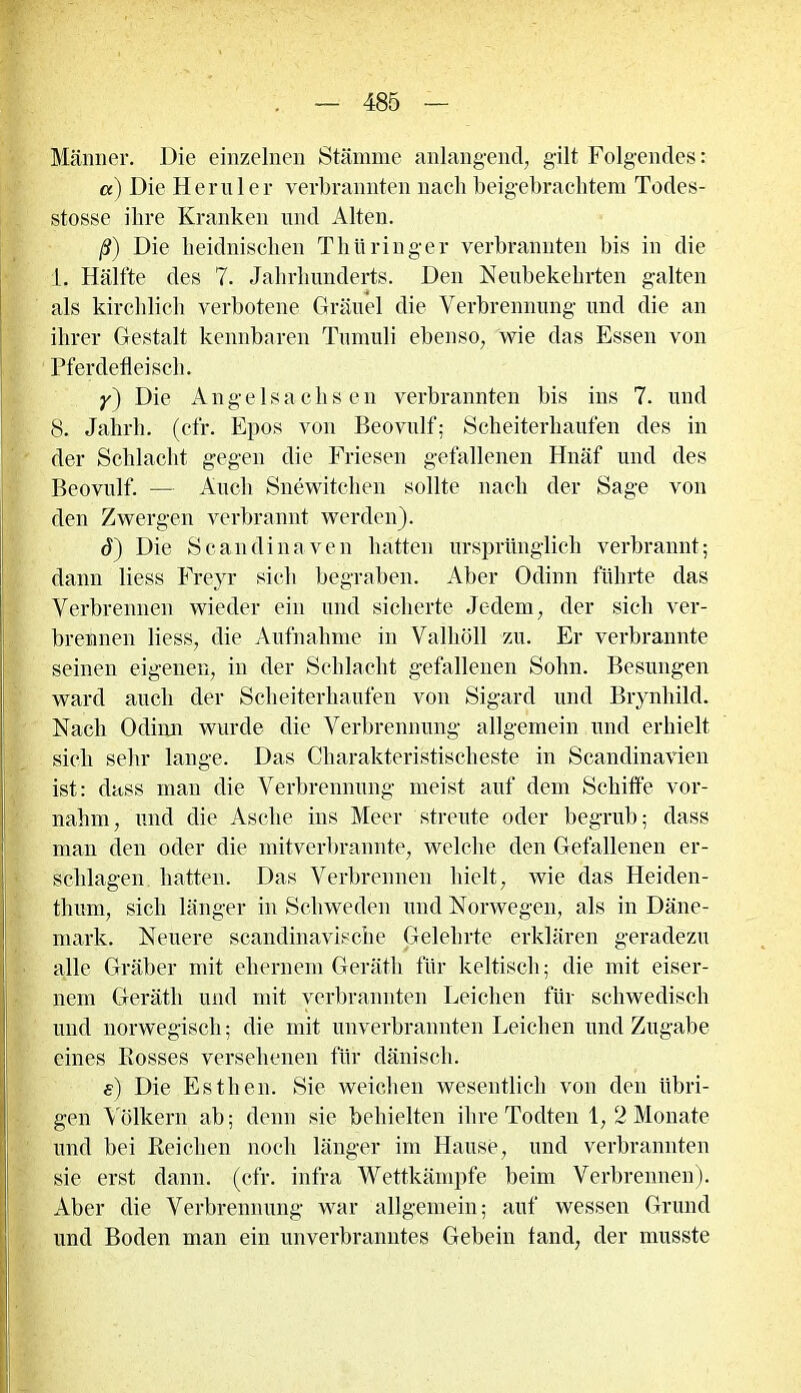 Männer. Die einzelnen Stämme anlangend, gilt Folgendes: a) Die Heruler verbrannten nach beigebrachtem Todes- stosse ihre Kranken und Alten. ß) Die heidnischen Thüringer verbrannten bis in die L. Hälfte des 7. Jahrhunderts. Den Neubekehrten galten als kirchlich verbotene Gräuel die Verbrennung und die an ihrer Gestalt kennbaren Tumuli ebenso, wie das Essen von Pferdefleisch. y) Die Angelsachsen verbrannten bis ins 7. und 8. Jahrh. (cfr. Epos von Beovulf; Scheiterhaufen des in der Schlacht gegen die Friesen gefallenen Hnäf und des Beovulf. — Auch Snewitchen sollte nach der Sage von den Zwergen verbrannt werden). (T) Die Sc an di na ven hatten ursprünglich verbrannt; dann liess Freyr sich begraben. Aber Odinn führte das Verbrennen wieder ein und sicherte Jedem, der sich ver- brennen liess, die Aufnahme in Valhöll zu. Er verbrannte seinen eigenen, in der Schlacht gefallenen Sohn. Besungen ward auch der Scheiterhaufen von Sigard und Brynhild. Nach Odinn wurde die Verbrennung allgemein und erhielt sich sehr lange. Das Charakteristischeste in Scandinavien ist: dass man die Verbrennung meist auf dem Schiffe vor- nahm, und die Asche ins Meer streute oder begrub; dass man den oder die mitverbrannte, welche den Gefallenen er- schlagen hatten. Das Verbrennen hielt, wie das Heiden- thum, sich länger in Schweden und Norwegen, als in Däne- mark. Neuere scandinavische Gelehrte erklären geradezu alle Gräber mit ehernem Geräth für keltisch; die mit eiser- nem Geräth und mit verbrannten Leichen für schwedisch und norwegisch; die mit unverbrannten Leichen und Zugabe eines Bosses versehenen für dänisch. e) Die Esthern Sie weichen wesentlich von den übri- gen Völkern ab; denn sie behielten ihre Todten 1,2 Monate und bei Reichen noch länger im Hause, und verbrannten sie erst dann. (cfr. infra Wettkämpfe beim Verbrennen). Aber die Verbrennung war allgemein; auf wessen Grund und Boden man ein unverbranntes Gebein tand, der musste