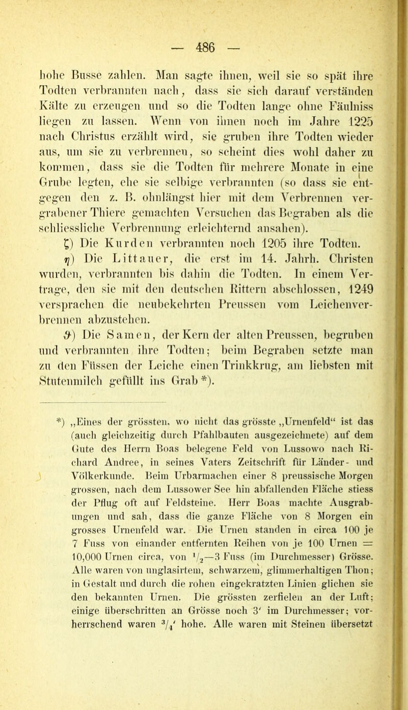 hohe Busse zahlen. Man sagte ihnen, weil sie so spät ihre Todten verbrannten nach, dass sie sieh darauf verständen Kälte zu erzeugen und so die Todten lange ohne Fäulniss liegen zu lassen. Wenn von ihnen noch im Jahre 1225 nach Christus erzählt wird, sie gruben ihre Todten wieder aus, um sie zu verbrenneu, so scheint dies wohl daher zu kommen, dass sie die Todten für mehrere Monate in eine 7 [ Grube legten, ehe sie selbige verbrannten (so dass sie ent- gegen den z. B. ohnlängst hier mit dem Verbrennen ver- grabener Thiere gemachten Versuchen das Begraben als die schliessliche Verbrennung erleichternd ansahen). £) Die Kurden verbrannten noch 1205 ihre Todten. r\) Die Littauer, die erst im 14. Jahrh. Christen wurden, verbrannten bis dahin die Todten. In einem Ver- trage, den sie mit den deutschen Rittern abschlossen, 1249 versprachen die neubekehrten Preussen vom Leichenver- brennen abzustehen. fr) Die Samen, der Kern der alten Preussen, begruben und verbrannten ihre Todten; beim Begraben setzte man zu den Füssen der Leiche einen Trinkkrug, am liebsten mit Stutenmilch gefüllt ins Grab *). *) „Eines der grössten, wo nicht das grösste „Urnenfeld“ ist das (auch gleichzeitig durch Pfahlbauten ausgezeichnete) auf dem Gute des Herrn Boas belegene Feld von Lussowo nach Ri- chard Andree, in seines Vaters Zeitschrift für Länder- und Völkerkunde. Beim Urbarmachen einer 8 preussische Morgen grossen, nach dem Lussower See hin abfallenden Fläche stiess der Pflug oft auf Feldsteine. Herr Boas machte Ausgrab- ungen und sah, dass die ganze Fläche von 8 Morgen ein grosses Urnenfeld war. Die Urnen standen in circa 100 je 7 Fuss von einander entfernten Reihen von je 100 Urnen = 10,000 Urnen circa, von l/2—3 Fuss (im Durchmesser) Grösse. Alle waren von unglasirtem, schwarzem, glimmerhaltigen Thon; in Gestalt und durch die rohen eingekratzten Linien glichen sie den bekannten Urnen. Die grössten zerfielen an der Luft; einige überschritten an Grösse noch 3' im Durchmesser; vor- herrschend waren 3L‘ hohe. Alle waren mit Steinen übersetzt