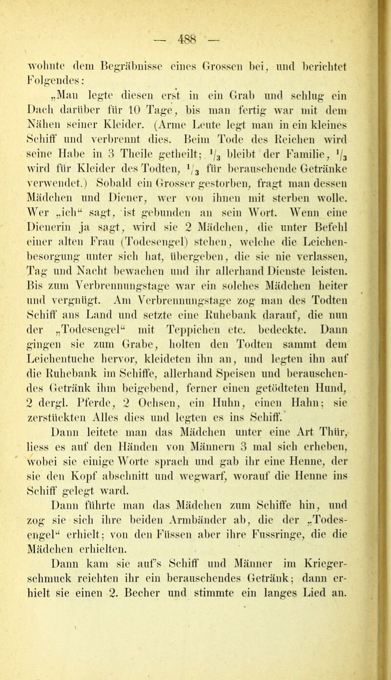 wohnte dem Begräbnisse eines Grossen bei, und berichtet Folgendes: „Mau legte diesen erst in ein Grab lind schlug ein Dach darüber für 10 Tage, bis man fertig war mit dem Nähen seiner Kleider. (Arme Leute legt man in ein kleines Schiff und verbrennt dies. Beim Tode des Reichen wird seine Habe in 3 Theile getheilt; */3 bleibt der Familie, ’/3 wird für Kleider des Todten, x/3 für berauschende Getränke verwendet.) Sobald ein Grosser gestorben, fragt man dessen Mädchen und Diener, wer von ihnen mit sterben wolle. Wer „ich“ sagt, ist gebunden an sein Wort. Wenn eine Dienerin ja sagt, wird sie 2 Mädchen, die unter Befehl einer alten Frau (Todesengel) stehen, welche die Leichen- besorgung unter sich hat, übergeben, die sie nie verlassen, Tag und Nacht bewachen und ihr allerhand Dienste leisten. Bis zum Verbrennungstage war ein solches Mädchen heiter und vergnügt. Am Verbrennungstage zog man des Todten Schiff ans Land und setzte eine Ruhebank darauf, die nun der „Todesengel“ mit Teppichen etc. bedeckte. Dann gingen sie zum Grabe, holten den Todten sammt dem Leichentuche hervor, kleideten ihn an, und legten ihn auf die Ruhebank im Schiffe, allerhand Speisen und berauschen- des Getränk ihm beigebend, ferner einen getödteten Hund, 2 dergl. Pferde, 2 Ochsen, ein Huhn, einen Hahn; sie zerstückten Alles dies und legten es ins Schiff. Dann leitete man das Mädchen unter eine Art Thür, liess es auf den Händen von Männern 3 mal sich erheben, wobei sic einige Worte sprach und gab ihr eine Henne, der sie den Kopf abschnitt und wegwarf, worauf die Henne ins Schiff gelegt ward. Dann führte man das Mädchen zum Schiffe hin, und zog sie sich ihre beiden Armbänder ab, die der „Todes- engel“ erhielt; von den Füssen aber ihre Fussringe, die die Mädchen erhielten. Dann kam sie aufs Schiff und Männer im Krieger- schmuck reichten ihr ein berauschendes Getränk; dann er- hielt sie einen 2. Becher und stimmte ein langes Lied an.