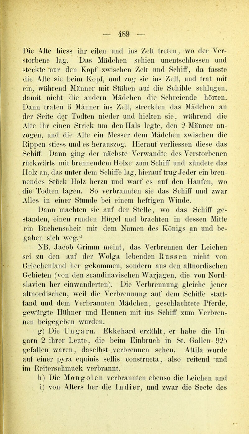 4B9 Die Alte Iness ihr eilen und ins Zelt treten, wo der Ver- storbene lag1. Das Mädchen schien unentschlossen und steckte nur den Kopf zwischen Zelt und Schiff, da fasste die Alte sie beim Kopf, und zog sie ins Zelt, und trat mit ein, während Männer mit Stäben aut die Schilde schlugen, damit nicht die andern Mädchen die Schreiende hörten. Dann traten 6 Männer ins Zelt, streckten das Mädchen an der Seite der Todten nieder und hielten sie, während die Alte ihr einen Strick um den Hals legte, den 2 Männer an- zogen, und die Alte ein Messer dem Mädchen zwischen die Kippen stiess und es herauszog. Hierauf verliessen diese das Schiff Dann ging der nächste Verwandte des Verstorbenen rückwärts mit brennendem Holze zum Schiff und zündete das Holz an, das unter dem Schiffe lag, hierauf trug Jeder ein bren- nendes Stück Holz herzu und warf es auf den Haufen, wo die Todten lagen. So verbrannten sie das Schiff und zwar Alles in einer Stunde bei einem heftigen Winde. Dann machten sie auf der Stelle, wo das Schiff ge- standen, einen runden Hügel und brachten in dessen Mitte ein Buchenscheit mit dem Namen des Königs an und be- gaben sich weg.“ NB. Jacob Grimm meint, das Verbrennen der Leichen sei zu den auf der Wolga lebenden Russen nicht von Griechenland her gekommen, sondern aus den altnordischen Gebieten (von den scandinavischen Warjagen, die von Nord- slavien her einwanderten). Die Verbrennung gleiche jener altnordischen, weil die Verbrennung auf dem Schiffe statt- fand und dem Verbrannten Mädchen, geschlachtete Pferde, gewürgte Hühner und Hennen mit ins Schiff zum Verbren- nen beigegeben wurden. g) Die Ungarn. Ekkehard erzählt, er habe die Un- garn 2 ihrer Leute, die beim Einbruch in St. Gallen 925 gefallen waren, daselbst verbrennen sehen. Attila wurde auf einer pyra equinis sellis constructa, also reitend und im Reiterschmuck verbrannt. h) Die Mongolen verbrannten ebenso die Leichen und i) von Alters her die Indier, und zwar die Secte des