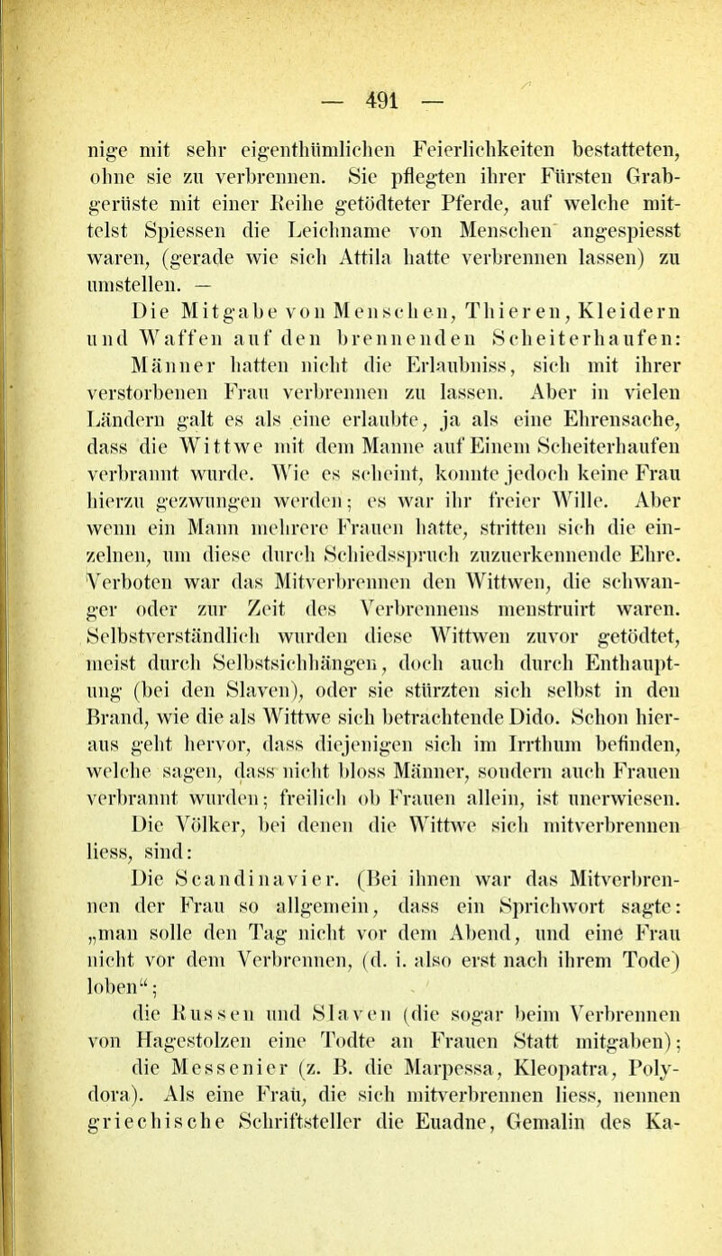 nige mit sein- eigenthiimlichen Feierlichkeiten bestatteten, ohne sie zu verbrennen. Sie pflegten ihrer Fürsten Grab- geriiste mit einer Eeilie getödteter Pferde, auf welche mit- telst Spiessen die Leichname von Menschen angespiesst waren, (gerade wie sich Attila hatte verbrennen lassen) zu umstellen. — Die Mitgabe von Menschen, Thieren, Kleidern und Waffen auf den brennenden Scheiterhaufen: Männer hatten nicht die Erlaubniss, sich mit ihrer verstorbenen Frau verbrennen zu lassen. Aber in vielen Ländern galt es als eine erlaubte, ja als eine Ehrensache, dass die Wittwe mit dem Manne auf Einem Scheiterhaufen verbrannt wurde. Wie es scheint, konnte jedoch keine Frau hierzu gezwungen werden; es war ihr freier Wille. Aber wenn ein Mann mehrere Frauen hatte, stritten sich die ein- zelnen, um diese durch Schiedsspruch zuzuerkennende Ehre. Verboten war das Mitverbrennen den Wittwen, die schwan- ger oder zur Zeit des Verbrennens menstruirt waren. Selbstverständlich wurden diese Wittwen zuvor getödtet, meist durch Selbstsiclihängen, doch auch durch Enthaupt- ung (bei den Slaven), oder sie stürzten sich selbst in den Brand, wie die als Wittwe sich betrachtende Dido. Schon hier- aus geht hervor, dass diejenigen sich im Irrthum befinden, welche sagen, dass nicht bloss Männer, sondern auch Frauen verbrannt wurden; freilich ob Frauen allein, ist unerwiesen. Die Völker, bei denen die Wittwe sich mitverbrennen liess, sind: Die Scan di na vier. (Bei ihnen war das Mitverbren- nen der Frau so allgemein, dass ein Sprichwort sagte: „man solle den Tag nicht vor dem Abend, und eine Frau nicht vor dem Verbrennen, (d. i. also erst nach ihrem Tode) loben“; die Russen und Slaven (die sogar beim Verbrennen von Hagestolzen eine Todte an Frauen Statt mitgaben); die Messenier (z. B. die Marpessa, Kleopatra, Poly- dora). Als eine Frau, die sich mitverbrennen liess, nennen griechische Schriftsteller die Euadne, Gemahn des Ka-