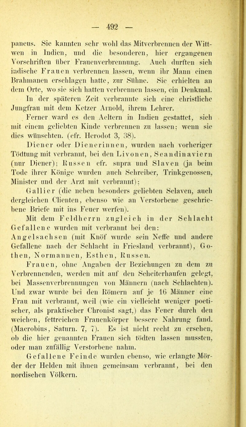 paneiis. Sie kannten sehr wolil das Mitverbrennen der Witt- wen in Indien, und die besonderen, liier ergangenen Vorschriften über Frauenverbrennung. Auch durften sich indische Frauen verbrennen lassen, wenn ihr Mann einen Brahmanen erschlagen hatte, zur Sühne. Sie erhielten an dem Orte, wo sie sich hatten verbrennen lassen, ein Denkmal. In der späteren Zeit verbrannte sich eine christliche Jungfrau mit dem Ketzer Arnold, ihrem Lehrer. Ferner ward es den Aeltern in Indien gestattet, sich mit einem geliebten Kinde verbrennen zu lassen; wenn sie dies wünschten, (efr. Herodot 3, 38). Diener oder Dienerinnen, wurden nach vorheriger Tüdtung mit verbrannt, bei den Livonen, Scandinaviern (nur Diener); Bussen efr. supra und Slaven (ja beim Tode ihrer Könige wurden auch Schreiber, Trinkgenossen, Minister und der Arzt mit verbrannt); Gallier (die neben besonders geliebten Sclaven, auch dergleichen Clienten, ebenso wie an Verstorbene geschrie- bene Briefe mit ins Feuer werfen). Mit dem Feldherrn zugleich in der Schlacht Gefallene wurden mit verbrannt bei den: Angelsachsen (mit Knöf wurde sein Neffe und andere Gefallene nach der Schlacht in Friesland verbrannt), Go- then, Normannen, Esthen, Russen. Frauen, ohne Angaben der Beziehungen zu dem zu Verbrennenden, werden mit auf den Scheiterhaufen gelegt, bei Massenverbrennungen von Männern (nach Schlachten). Und zwar wurde bei den Römern auf je 16 Männer eine Frau mit verbrannt, weil (wie ein vielleicht weniger poeti- scher, als praktischer Chronist sagt,) das Feuer durch den weichen, fettreichen Frauenkörper bessere Nahrung fand. (Macrobius, Saturn. 7, 7). Es ist nicht recht zu ersehen, ob die hier genannten Frauen sich tödten lassen mussten, oder man zufällig Verstorbene nahm. Gefallene Feinde wurden ebenso, wie erlangte Mör- der der Helden mit ihnen gemeinsam verbrannt, bei den nordischen Völkern.