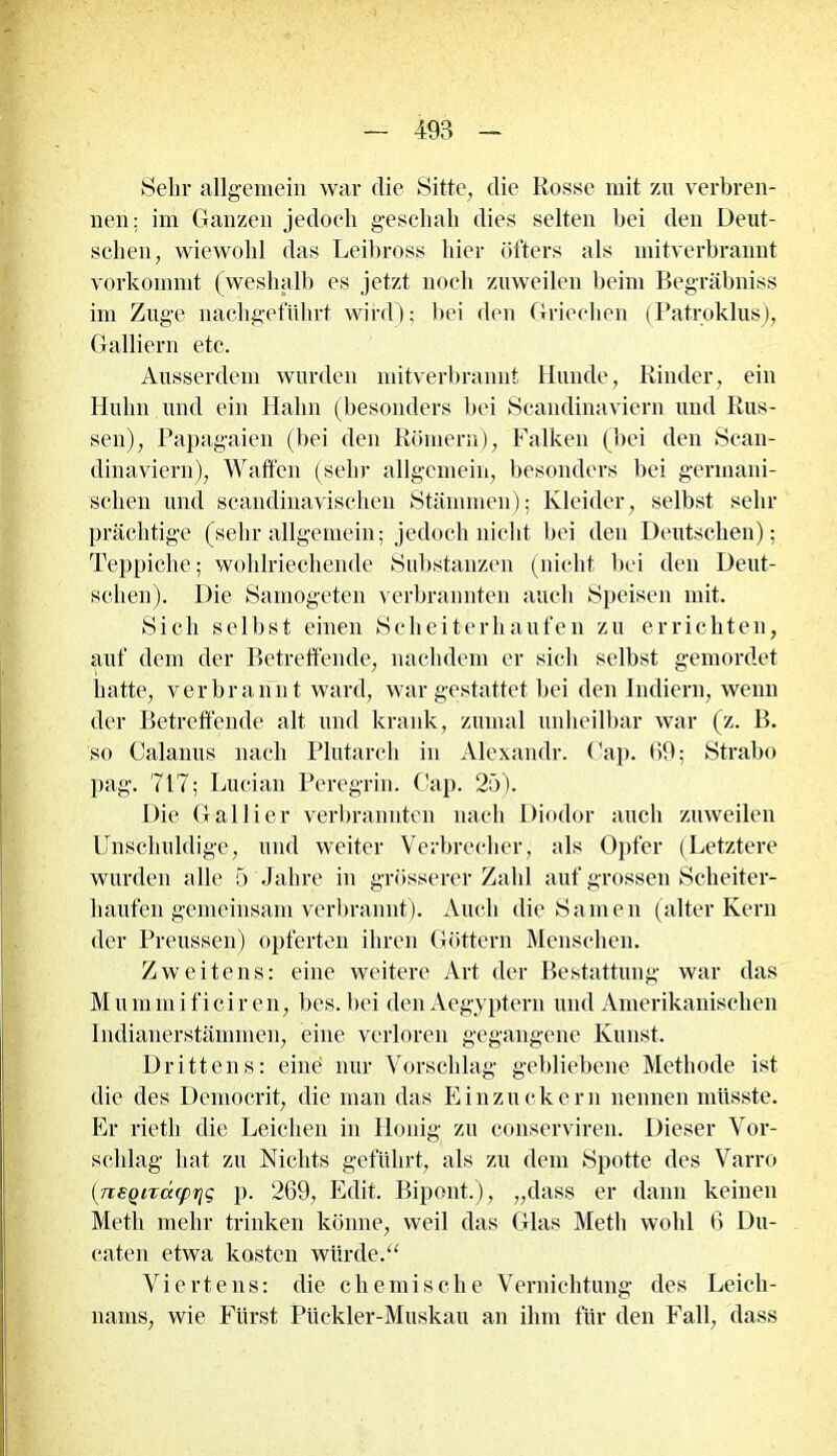 Sein- allgemein war die Sitte, die Rosse mit zu verbren- nen: im Ganzen jedoch geschah dies selten bei den Deut- schen, wiewohl das Leibross hier öfters als mitverbrannt vorkommt (weshalb es jetzt noch zuweilen beim Begräbniss im Zuge nachgeführt wird); bei den Griechen (Patroklus), Galliern etc. Ausserdem wurden mitverbrannt Hunde, Binder, ein Huhn und ein Hahn (besonders bei Scandinaviern und Rus- sen), Papagaien (bei den Römern), Falken (bei den Scan- dinaviern), Waffen (sehr allgemein, besonders bei germani- schen und scandinavischen Stämmen); Kleider, selbst sehr prächtige (sehr allgemein; jedoch nicht bei den Deutschen); Teppiche; wohlriechende Substanzen (nicht bei den Deut- schen). Die Samogeten verbrannten auch Speisen mit. Sich selbst einen Scheiterhaufen zu errichten, auf dem der Betreffende, nachdem er sich selbst gemordet hatte, verbrannt ward, war gestattet bei den Indiern, wenn der Betreffende alt und krank, zumal unheilbar war (z. B. so Calanus nach Plutarch in Alexandr. Cap. 69; Strabo pag. 717; Lucian Peregrin. Cap. 25). Die Gallier verbrannten nach Diodor auch zuweilen Unschuldige, und weiter Verbrecher, als Opfer (Letztere wurden alle 5 Jahre in grösserer Zahl auf grossen Scheiter- haufen gemeinsam verbrannt). Auch die Samen (alter Kern der Preussen) opferten ihren Göttern Menschen. Zweitens: eine weitere Art der Bestattung war das M u in m i f i c i r e n, bes. bei den Aegyptern und Amerikanischen Indianerstämmen, eine verloren gegangene Kunst. Drittens: eine nur Vorschlag gebliebene Methode ist die des Democrit, die man das Einzuckern nennen müsste. Er rietli die Leichen in Honig zu conserviren. Dieser Vor- schlag hat zu Nichts geführt, als zu dein Spotte des Varro (:neQiTdcprjg p. 269, Edit. Bipont.), „dass er dann keinen Meth mehr trinken könne, weil das Glas Metli wohl 6 Du- caten etwa kosten würde.“ Viertens: die chemische Vernichtung des Leich- nams, wie Fürst Pückler-Muskau an ihm für den Fall, dass
