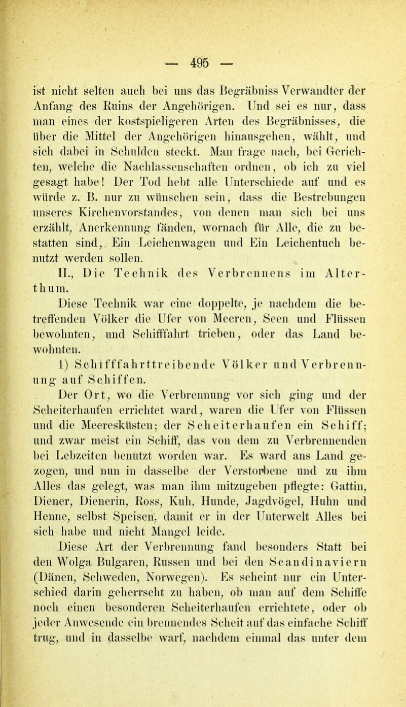ist nicht selten auch bei uns das Begräbniss Verwandter der Anfang- des Ruins der Angehörigen. Und sei es nur, dass man eines der kostspieligeren Arten des Begräbnisses, die über die Mittel der Angehörigen hinausgehen, wählt, und sich dabei in Schulden steckt. Man frage nach, bei Gerich- ten, welche die Nachlassenschaften ordnen, ob ich zu viel gesagt habe! Der Tod hebt alle Unterschiede auf und es würde z. B. nur zu wünschen sein, dass die Bestrebungen unseres Kirchenvorstandes, von denen man sich bei uns erzählt, Anerkennung fänden, wornach für Alle, die zu be- statten sind, Ein Leichenwagen und Ein Leichentuch be- nutzt werden sollen. II., Die Technik des Verbrennens im Alter- t h u in. Diese Technik war eine doppelte, je nachdem die be- treffenden Völker die Ufer von Meeren, Seen und Flüssen bewohnten, und Schifffahrt trieben, oder das Land be- wohnten. 1) Schifffahrttreibende Völker und Verbrenn- ung auf Schiffen. Der Ort, wo die Verbrennung vor sich ging und der Scheiterhaufen errichtet ward, waren die Ufer von Flüssen und die Meeresküsten; der Scheiterhaufen ein Schiff; und zwar meist ein Schiff, das von dem zu Verbrennenden bei Lebzeiten benutzt worden war. Es ward ans Land ge- zogen, und nun in dasselbe der Verstorbene und zu ihm Alles das gelegt, was man ihm mitzugeben pflegte: Gattin, Diener, Dienerin, Ross, Kuh, Hunde, Jagdvögel, Huhn und Henne, selbst Speisen, damit er in der Unterwelt Alles bei sich habe und nicht Mangel leide. Diese Art der Verbrennung fand besonders Statt bei den Wolga Bulgaren, Russen und bei den Scandinaviern (Dänen, Schweden, Norwegen). Es scheint nur ein Unter- schied darin geherrscht zu haben, ob man auf dem Schiffe noch einen besonderen Scheiterhaufen errichtete, oder ob jeder Anwesende ein brennendes Scheit auf das einfache Schiff trug, und in dasselbe warf, nachdem einmal das unter dem /