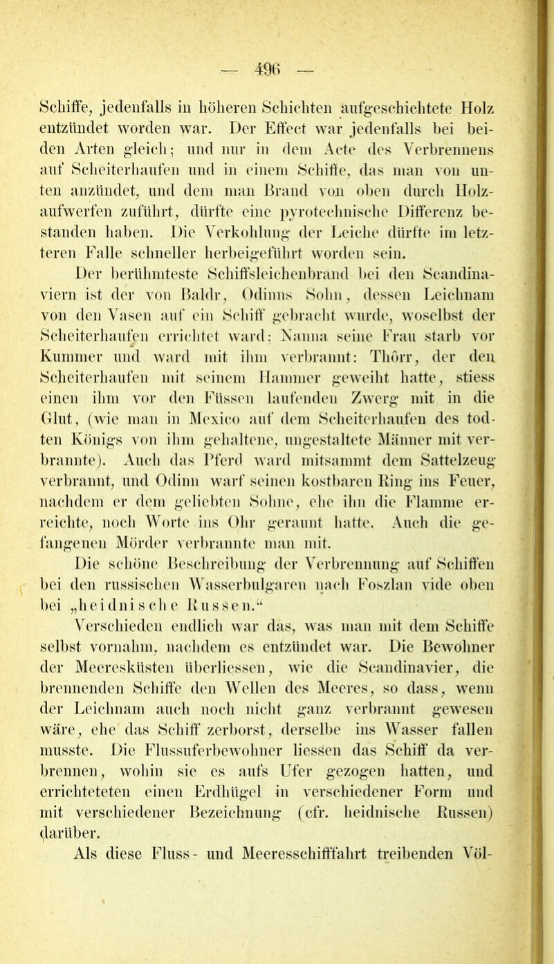 Schilfe, jedenfalls in höheren Schichten aufgeschichtete Holz entzündet worden war. Der Effect war jedenfalls bei bei- den Arten gleich; und nur in dem Acte des Verbrennens auf Scheiterhaufen und in einem Schiffe, das man von un- ten anzündet, und dem man Brand von oben durch Holz- aufwerfen zuführt, dürfte eine pyrotechnische Differenz be- standen haben. Die Verkohlung der Leiche dürfte im letz- teren Falle schneller herbeigeführt worden sein. Der berühmteste Schiffsleichenbrand bei den Scandina- viern ist der von Baldr, Odinns Sohn, dessen Leichnam von den Vasen auf ein Schiff gebracht wurde, woselbst der Scheiterhaufen errichtet ward; Nanna seine Frau starb vor Kummer und ward mit ihm verbrannt: Thorr, der den Scheiterhaufen mit seinem Hammer geweiht hatte, stiess einen ihm vor den Füssen laufenden Zwerg mit in die Glut, (wie man in Mexico auf dem Scheiterhaufen des tod- ten Königs von ihm gehaltene, ungestaltete Männer mit ver- brannte). Auch das Pferd ward mitsammt dem Sattelzeug verbrannt, und Odinn warf seinen kostbaren Ring ins Feuer, nachdem er dem geliebten Sohne, ehe ihn die Flamme er- reichte, noch Worte ins Ohr geraunt hatte. Auch die ge- fangenen Mörder verbrannte man mit. Die schöne Beschreibung der Verbrennung auf Schiffen bei den russischen Wasserbulgaren nach Foszlan vide oben bei „heidnische R u s s e n. “ Verschieden endlich war das, was man mit dem Schiffe selbst vornahm, nachdem es entzündet war. Die Bewohner der Meeresküsten iiberliessen, wie die Scandinavier, die brennenden Schiffe den Wellen des Meeres, so dass, wenn der Leichnam auch noch nicht ganz verbrannt gewesen wäre, ehe das Schiff zerborst, derselbe ins Wasser fallen musste. Die Flussuferbewolmer dessen das Schiff da ver- brennen, wohin sie es aufs Ufer gezogen hatten, und errichteteten einen Erdhügel in verschiedener Form und mit verschiedener Bezeichnung (cfr. heidnische Russen) darüber. Als diese Fluss- und Meeresschitffahrt treibenden Völ-