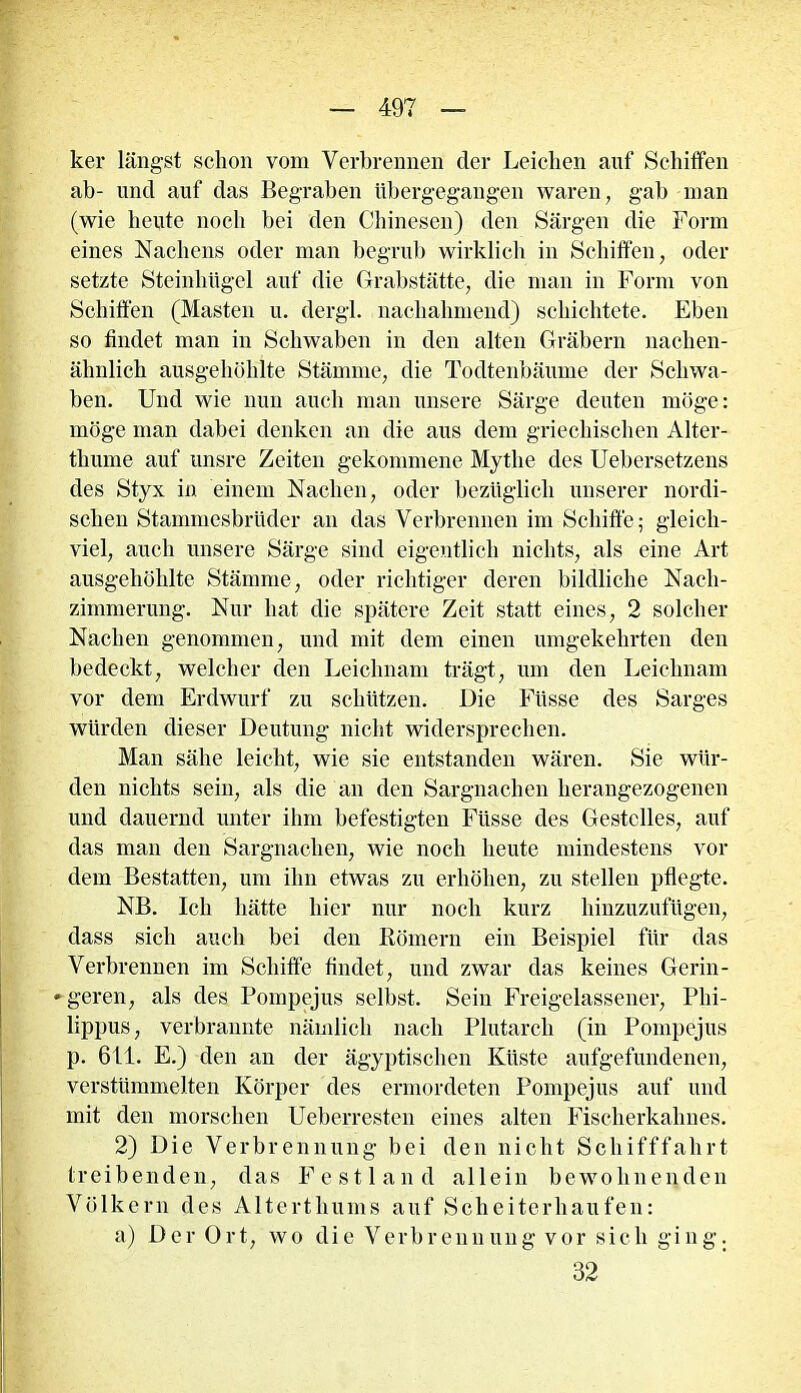 ker längst schon vom Verbrennen der Leichen auf Schiffen ab- und auf das Begraben übergegangen waren, gab man (wie heute noch bei den Chinesen) den Särgen die Form eines Nachens oder man begrub wirklich in Schiffen, oder setzte Steinhügel auf die Grabstätte, die man in Form von Schiffen (Masten u. dergl. nachahmend) schichtete. Eben so findet man in Schwaben in den alten Gräbern nachen- ähnlich ausgehöhlte Stämme, die Todtenbäume der Schwa- ben. Und wie nun auch man unsere Särge deuten möge: möge man dabei denken an die aus dem griechischen Alter- thiune auf unsre Zeiten gekommene Mythe des Uebersetzens des Styx in einem Nachen, oder bezüglich unserer nordi- schen Stammesbrüder an das Verbrennen im Schiffe; gleich- viel, auch unsere Särge sind eigentlich nichts, als eine Art ausgehöhlte Stämme, oder richtiger deren bildliche Nacli- zimmerung. Nur hat die spätere Zeit statt eines, 2 solcher Nachen genommen, und mit dem einen umgekehrten den bedeckt, welcher den Leichnam trägt, um den Leichnam vor dem Erdwurf zu schützen. Die Füsse des Sarges würden dieser Deutung nicht widersprechen. Man sähe leicht, wie sie entstanden wären. Sie wür- den nichts sein, als die an den Sargnachen herangezogenen und dauernd unter ihm befestigten Füsse des Gestelles, auf das man den Sargnachen, wie noch heute mindestens vor dem Bestatten, um ihn etwas zu erhöhen, zu stellen pflegte. NB. Ich hätte hier nur noch kurz hinzuzufügen, dass sich auch bei den Römern ein Beispiel für das Verbrennen im Schiffe findet, und zwar das keines Gerin- »geren, als des Pompejus selbst. Sein Freigelassener, Phi- lippus, verbrannte nämlich nach Plutarch (in Pompejus p. 611. E.) den an der ägyptischen Küste aufgefundenen, verstümmelten Körper des ermordeten Pompejus auf und mit den morschen Ueberresten eines alten Fischerkahnes. 2) Die Verbrennung bei den nicht Schifffahrt treibenden, das Festland allein bewohnenden Völkern des Alterthums auf Scheiterhaufen: a) Der Ort, wo die Verbrennung vor sich ging. 32