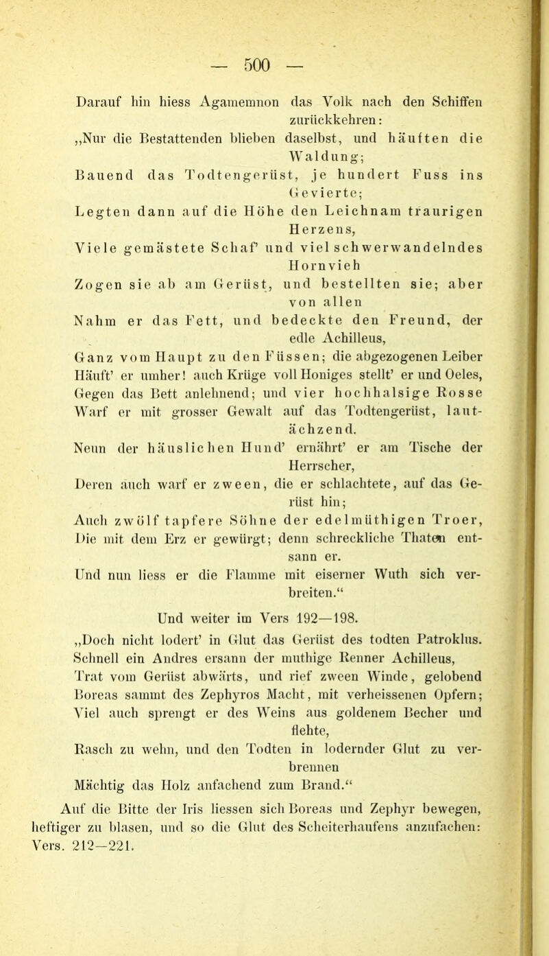 Darauf hin hiess Agamemnon das Volk nach den Schiffen zurückkehren: „Nur die Bestattenden blieben daselbst, und häuften die W a 1 d u n g; Bauend das Todtengerüst, je hundert Fuss ins Gevierte; Legten dann auf die Höhe den Leichnam traurigen Herzens, Viele gemästete Schaf’ und viel schwerwandelndes Hornvieh Zogen sie ab am Gerüst, und bestellten sie; aber von allen Nahm er das Fett, und bedeckte den Freund, der edle Achilleus, Ganz vom Haupt zu den Füssen; die abgezogenen Leiber Häuft’ er umher! auch Krüge voll Königes stellt’ er und Oeles, Gegen das Bett anlehnend; und vier hochhalsige Rosse Warf er mit grosser Gewalt auf das Todtengerüst, laut- ächzend. Neun der häuslichen Hund’ ernährt’ er am Tische der Herrscher, Deren auch warf er zween, die er schlachtete, auf das Ge- rüst hin; Auch zwölf tapfere Söhne der edelmüthigen Troer, Die mit dem Erz er gewürgt; denn schreckliche Thaten ent- sann er. Und nun Hess er die Flamme mit eiserner Wuth sich ver- breiten.“ Und weiter im Vers 192—198. „Doch nicht lodert’ in Glut das Gerüst des todten Patroklus. Schnell ein Andres ersann der muthige Renner Achilleus, Trat vom Gerüst abwärts, und rief zween Winde, gelobend Boreas sammt des Zephyros Macht, mit verheissenen Opfern; Viel auch sprengt er des Weins aus goldenem Becher und flehte, Rasch zu welm, und den Todteu in lodernder Glut zu ver- brennen Mächtig das Holz anfachend zum Brand.“ Auf die Bitte der Iris Hessen sich Boreas und Zephyr bewegen, heftiger zu blasen, und so die Glut des Scheiterhaufens anzufachen: Vers. 212—221.