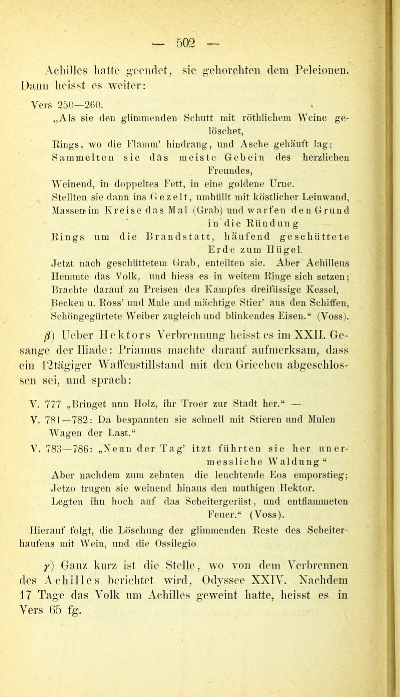 Achilles hatte geendet, sie gehorchten dem Peleionen. Dann heisst es weiter: Vers 250—260. „Als sie den glimmenden Schutt mit röthlichem Weine ge- löschet, Rings, wo die Flamm’ hindrang, und Asche gehäuft lag; Sammelten sie d ä s meiste Gebein des herzlichen Freundes, Weinend, in doppeltes Fett, in eine goldene Urne. Stellten sie dann ins Ge zeit, umhüllt mit köstlicher Leinwand, Massemim Kreise das Mal (Grab) und warfen den Grund in die Riindun g Rings um die Brandstatt, häufend geschüttete Erde zum Hügel. Jetzt nach geschüttetem Grab, enteilten sie. Aber Achilleus Hemmte das Volk, und hiess es in weitem Ringe sich setzen; Brachte darauf zu Preisen des Kampfes dreifüssige Kessel, Becken u. Ross’ und Mule und mächtige Stier’ aus den Schiffen, Schöngegürtete Weiber zugleich und blinkendes Eisen.“ (Voss). ß) lieber Hektors Verbrennung heisst es im XXII. Ge- sänge der Iliatle: Priamus machte darauf aufmerksam, dass ein L“2 tägiger Waffenstillstand mit den Griechen abgeschlos- sen sei, und sprach: V. 777 „Bringet nnn Holz, ihr Troer zur Stadt her.“ — V. 781—782: Da bespannten sie schnell mit Stieren und Mulen Wagen der Last.“ V. 783—786: „Neun der Tag’ itzt führten sie her uner- messliche Waldung“ Aber nachdem zum zehnten die leuchtende Eos emporstieg; Jetzo trugen sie weinend hinaus den muthigen Ilektor. Legten ihn hoch auf das Scheitergerüst, und entflannneten Feuer.“ (Voss). Hierauf folgt, die Löschung der glimmenden Reste des Scheiter- haufens mit Wein, und die Ossilegio. y) Ganz kurz ist die Stelle, wo von dem Verbrennen des Achilles berichtet wird, Odyssee XXIV. Nachdem 17 Tage das Volk um Achilles geweint hatte, heisst es in Vers 65 fg.