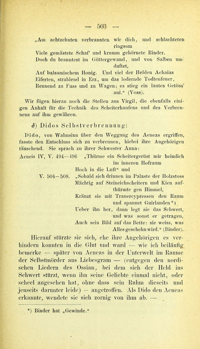 „Am achtzehnten verbrannten wir dich, und schlachteten ringsum Viele gemästete Schaf und krumm gehörnele Kinder. Doch du branntest im Göttergewand, und von Salben um: duftet, Auf balsamischem Honig. Und viel der Helden Achaias Eiferten, strahlend in Erz, um das lodernde Todtenfeuer, Rennend zu Fuss und zu Wagen; es stieg ein lautes Getöss’ auf.“ (Voss). Wir fügen hieran noch die Stellen aus Virgil, die ebenfalls eini- gen Anhalt für die Technik des Scheiterhaufens und des Verbren- nens auf ihm gewähren. d) Didos Selbstverbrennung: I)ido, von Wahnsinn über den Weggang des Aeneas ergriffen, fasste den Entschluss sich zu verbrennen, hiebei ihre Angehörigen täuschend. Sie sprach zu ihrer Schwester Anna: Aeneis IV, V. 494—496 „Thlirme ein Scheitergerüst mir heimlich im inneren Hofraum Hoch in die Luft“ und V. 504—508. „Sobald sich drinnen im Palaste der Holzstoss Mächtig auf Steineichscheitern und Kien auf- thürmte gen Himmel, Kränzt sie mit Trauercypressen den Raum und spannet Guirlanden*) Ueber ihn her, dann legt sie das Schwert, und was sonst er getragen, Auch sein Bild auf das Bette: sie weiss, was Alles gesclielin wird.“ (Binder). Hierauf stürzte sie sich, ehe ihre Angehörigen es ver- hindern konnten in die Glut und ward — wie ich beiläufig bemerke — später Von Aeneas in der Unterwelt im Raume der Selbstmörder aus Liebesgram — (entgegen den nordi- schen Liedern des Ossian, bei dem sich der Held ins Schwert stürzt, wenn ihn seine Geliebte einmal nicht, oder scheel angesehen hat, ohne dass sein Ruhm dieseits und jenseits darunter leide) — angetroffen. Als Dido den Aeneas erkannte, wendete sie sich zornig von ihm ab. —- *) Binder hat „Gewinde.