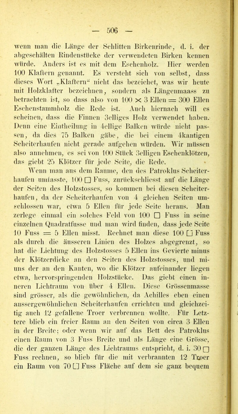 wenn man die Länge der Schlitten Birkenrinde, d. i. der abgeschälten Rindenstücke der verwendeten Birken kennen würde. Anders ist es mit dem Eschenholz. Hier werden 100 Klaftern genannt. Es versteht sich von selbst, dass dieses Wort „Klaftern“ nicht das bezeichct, was wir heute mit Holzklafter bezeichnen, sondern als Längenmaass zu betrachten ist, so dass also von 100 X 3 Ellen = 300 Ellen Eschenstammliolz die Rede ist. Auch hiernach will es scheinen, dass die Finnen Selliges Holz verwendet haben. Denn eine Eintheilung in dellige Balken würde nicht pas- sen , da dies 75 Balken gäbe, die bei einem dkantigen Scheiterhaufen nicht gerade aufgehen würden. Wir müssen also annehmen, es sei von 100 Stück 3elligen Eschenklötzen, das giebt 25 Klötzer für jede Seite, die Rede. Wenn man aus dem Raume, den des Patroklus Scheiter- haufen umfasste, 100 □ Fuss, zuriickschliesst auf die Länge der Seiten des Holzstosses, so kommen bei diesen Scheiter- haufen, da der Scheiterhaufen von 4 gleichen Seiten um- schlossen war, etwa 5 Ellen für jede Seite heraus. Man zerlege einmal ein solches Feld von 100 □ Fuss in seine einzelnen Quadratfusse und man wird finden, dass jede Seite 10 Fuss = 5 Ellen misst. Rechnet man diese 100 □ Fuss als durch die äusseren Linien des Holzes abgegrenzt, so hat die Lichtung des Holzstosses 5 Ellen ins Gevierte minus der Klötzerdicke an den Seiten des Holzstosses, und mi- nus der an den Kanten, wo die Klötzer aufeinander liegen etwa, hervorspringenden Holzstücke. Das giebt einen in- neren Lichtraum von über 4 Ellen. Diese Grössenmasse sind grösser, als die gewöhnlichen, da Achilles eben einen aussergewöhnlichen Scheiterhaufen errichten und gleichzei- tig auch 12 gefallene Troer verbrennen wollte. Für Letz- tere blieb ein freier Raum an den Seiten von circa 3 Ellen in der Breite; oder wenn wir auf das Bett des Patroklus einen Raum von 3 Fuss Breite und als Länge eine Grösse, die der ganzen Länge des Lichtraums entspricht, d. i. 30 □ Fuss rechnen, so blieb für die mit verbrannten 12 Tue»er ein Raum von 70 □ Fuss Fläche auf dem sie ganz bequem