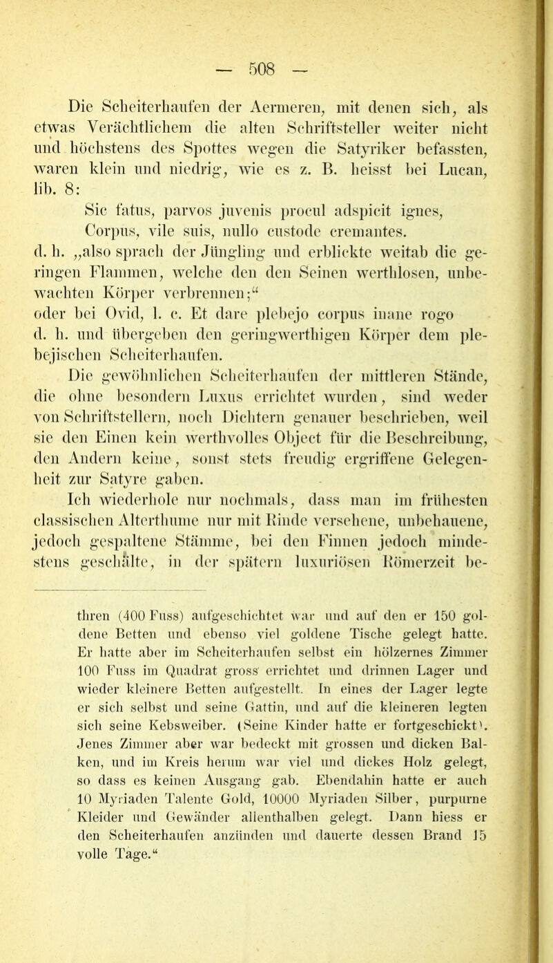 Die Scheiterhaufen der Aermeren, mit denen sich, als etwas Verächtlichem die alten Schriftsteller weiter nicht und höchstens des Spottes wegen die Satyriker befassten, waren klein und niedrig, wie cs z. B. heisst bei Lucan, üb. 8: Sic fatus, parvos juvenis procul adspicit ignes, Corpus, vile suis, nullo custode cremantes. d. h. „also sprach der Jüngling und erblickte weitab die ge- ringen Flammen, welche den den Seinen werthlosen, unbe- wachten Körper verbrennen;“ oder bei Ovid, 1. c. Et dare plebejo corpus inane rogo d. h. und übergeben den geringwerthigen Körper dem ple- bejischen Scheiterhaufen. Die gewöhnlichen Scheiterhaufen der mittleren Stände, die ohne besondern Luxus errichtet wurden, sind weder von Schriftstellern, noch Dichtern genauer beschrieben, weil sie den Einen kein werthvolles Object für die Beschreibung, den Andern keine, sonst stets freudig ergriffene Gelegen- heit zur Satyre gaben. Ich wiederhole nur nochmals, dass man im frühesten classischen Altertlmme nur mit Binde versehene, unbehauene, jedoch gespaltene Stämme, bei den Finnen jedoch minde- stens geschälte, in der spätem luxuriösen Römerzeit be- thren (400 Fuss) aufgeschicbtet war und auf den er 150 gol- dene Betten und ebenso viel goldene Tische gelegt hatte. Er hatte aber im Scheiterhaufen selbst ein hölzernes Zimmer 100 Fuss im Quadrat gross' errichtet und drinnen Lager und wieder kleinere Betten aufgestellt. In eines der Lager legte er sich selbst und seine Gattin, und auf die kleineren legten sich seine Kebsweiber. (Seine Kinder hatte er fortgeschicktL Jenes Zimmer aber war bedeckt mit grossen und dicken Bal- ken, und im Kreis herum war viel und dickes Holz gelegt, so dass es keinen Ausgang gab. Ebendahin hatte er auch 10 Myriaden Talente Gold, 10000 Myriaden Silber, purpurne Kleider und Gewänder allenthalben gelegt. Dann hiess er den Scheiterhaufen anziinden und dauerte dessen Brand 15 volle Tage.“
