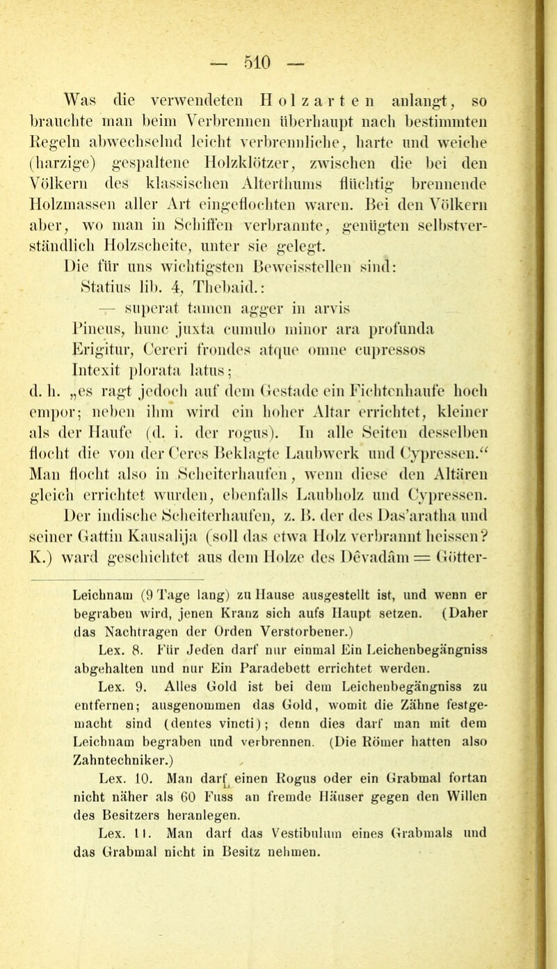 Was die verwendeten Holzarten anlangt, so brauchte man beim Verbrennen überhaupt nach bestimmten Kegeln abwechselnd leicht verbrennliche, harte und weiche (harzige) gespaltene Holzklötzer, zwischen die bei den Völkern des klassischen Alterthums Süchtig brennende Holzmassen aller Art eingeflochten waren. Bei den Völkern aber, wo man in Schiffen verbrannte, genügten selbstver- ständlich Holzscheite, unter sie gelegt. Die für uns wichtigsten Beweisstellen sind: Statins üb. 4, Thcbaid.: — superat tarnen agger in arvis Pineus, hunc juxta cumulo minor ara profunda Erigitur, Cereri frondes atque omne cupressos Intexit plofäta latus; d. h. „es ragt jedoch auf dem Gestade ein Fichtenhaufe hoch empor; neben ihm wird ein hoher Altar errichtet, kleiner als der Haufe (d. i. der rogüs). In alle Seiten desselben flocht die von der Ceres Beklagte Laubwerk und Cypressen.“ Man flocht also in Scheiterhaufen, wenn diese den Altären gleich errichtet wurden, ebenfalls Laubholz und Cypressen. Der indische Scheiterhaufen, z. B. der des Das’aratha und seiner Gattin Kausalija (soll das etwa Holz verbrannt heissen? K.) ward geschichtet aus dein Holze des Devadäm = Götter- Leichnauj (9 Tage lang) zu Hause ausgestellt ist, und wenn er begraben wird, jenen Kranz sich aufs Haupt setzen. (Daher das Nachtragen der Orden Verstorbener.) Lex. 8. Für Jeden darf nur einmal Ein Leichenbegängniss abgehalten und nur Ein Paradebett errichtet werden. Lex. 9. Alles Gold ist bei dem Leichenbegängniss zu entfernen; ausgenommen das Gold, womit die Zähne festge- macht sind (dentes vincti); denn dies darf man mit dem Leichnam begraben und verbrennen. (Die Körner hatten also Zahntechniker.) Lex. 10. Man darf einen Rogus oder ein Grabmal fortan nicht näher als 60 Fuss an fremde Häuser gegen den Willen des Besitzers heranlegen. Lex. II. Man darf das Vestibulum eines Grabmals und das Grabmal nicht in Besitz nehmen.