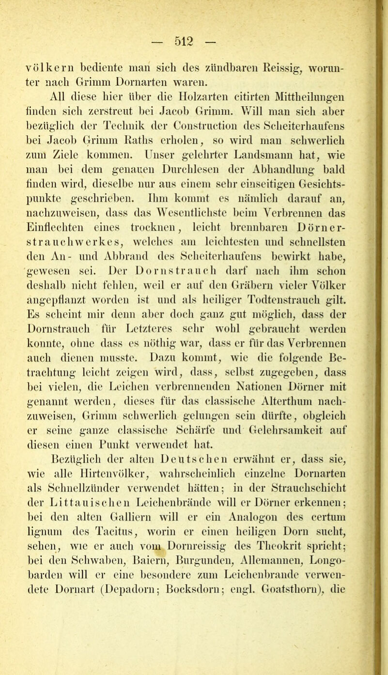 Völkern bediente man sich des /duldbaren Reissig, worun- ter nach Grimm Dornarten waren. All diese liier über die Holzarten citirten Mittheilungen finden sich zerstreut bei Jacob Grimm. Will man sich aber bezüglich der Technik der Construction des Scheiterhaufens bei Jacob Grimm Raths erholen, so wird man schwerlich zum Ziele kommen. Unser gelehrter Landsmann hat, wie man bei dem genauen Durchlesen der Abhandlung bald finden wird, dieselbe nur aus einem sehr einseitigen Gesichts- punkte geschrieben. Ihm kommt es nämlich darauf an, nachzuweisen, dass das Wesentlichste beim Verbrennen das Einflechten eines trocknen, leicht brennbaren Dörner- st rauch Werkes, welches am leichtesten und schnellsten den An- und Abbrand des Scheiterhaufens bewirkt habe, gewesen sei. Der Dorn st rauch darf nach ihm schon deshalb nicht fehlen, weil er auf den Gräbern vieler Völker angepflanzt worden ist und als heiliger Todtenstrauch gilt. Es scheint mir denn aber doch ganz gut möglich, dass der Dornstrauch für Letzteres sehr wohl gebraucht werden konnte, ohne dass es nöthig war, dass er für das Verbrennen auch dienen musste. Dazu kommt, wie die folgende Be- trachtung leicht zeigen wird, dass, selbst zugegeben, dass bei vielen, die Leichen verbrennenden Nationen Dörner mit genannt werden, dieses für das classische Alterthum nach- zuweisen, Grimm schwerlich gelungen sein dürfte, obgleich er seine ganze classische Schärfe und Gelehrsamkeit auf diesen einen Punkt verwendet hat. Bezüglich der alten Deutschen erwähnt er, dass sie, wie alle Hirtenvölker, wahrscheinlich einzelne Dornarten als Schnellzünder verwendet hätten; in der Strauchschicht der Li11auischen Leichenbrände will er Dörner erkennen; bei den alten Galliern will er ein Analogon des certum lignum des Tacitus, worin er einen heiligen Dorn sucht, sehen, wie er auch vom Dornreissig des Theokrit spricht; bei den Schwaben, Baiern, Burgunden, Allemannen, Longo- barden will er eine besondere zum Leichenbrande verwen- dete Dornart (Depadorn; Bocksdorn; engl. Goatsthorn), die
