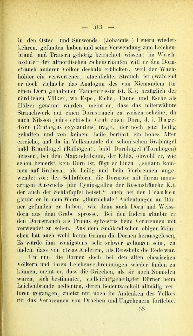 in den Oster- und Sunwends- (Johannis ) Feuern wieder- kehren, gefunden haben und seine Verwendung zum Leichen- brand und Trauern gehörig betrachtet wissen; im Wach- holder der altnordischen Scheiterhaufen will er den Dorn- strauch anderer Völker deshalb erblicken, weil der Wach- holder ein verworrener, stachlichter Strauch ist (während er doch vielmehr das Analogon des von Niemandem für einen Dorn gehaltenen Tannenreissig ist, K.); bezüglich der nördlichen Völker, wo Espe, Eiche, Tanne und Esche als Hölzer genannt wurden, meint er, dass das miterwähnte Strauchwerk auf einen Dornstrauch zu weisen scheine, da nach Nilsson jedes celtischc Grab einen Dorn, d. i. Hage- dorn (Crataegus oxycanthus) trage, der noch jetzt heilig gehalten und von keinem Heile berührt ein hohes Alter erreiche, und da im Volksmunde die schonischen Grabhügel bald Brandhügel (Bälhögcn), bald Dornhügel (Tornhögen) heissen; bei dem Magandelbaum, der Edda, obwohl er, wie schon bemerkt, kein Dorn ist, fügt er hinzu: „sodann kom- men auf Gräbern, als heilig und beim Verbrennen ange- wendet vor: der Schlafdorn, die Dornrose mit ihrem moos- artigen Auswuchs (die Cynipsgallen der Rosensträuche K.), der auch der Schlafapfel heisst;“ auch bei den Franken glaubt er in dem Worte „thurnichale“ Andeutungen an Dör- ner gefunden zu haben, wie denn auch Dorn und Weiss- dorn aus dem Grabe sprosse. Bei den Indern glaubte er den Dornstrauch als Prunus sylvestris beim Verbrennen mit verwendet zu sehen. Aus dem Smäland’schen obigen Mähr-- chen hat auch wohl kaum Grimm die Dornen herausgelesen. Es würde ihm wenigstens sehr schwer gelungen sein, zu finden, dass von etwas Anderem, als Reissholz die Rede war. Um nun die Dornen doch bei den alten classischen Völkern und ihren Leichenverbrennungen wieder finden zu können, meint er, dass die Griechen, als sie noch Nomaden waren, sich bestimmter, vielleicht^gcheiligter Dörner beim Leichenbrande bedienten, deren Bedeutsamkeit allmälig ver- loren gegangen, zuletzt nur noch im Andenken des Volkes für das Verbrennen von Drachen und Ungeheuern fortlebte. 33