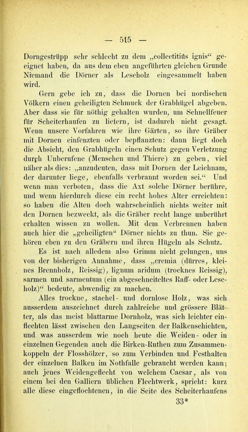Dorngestriipp sehr schlecht zu dem „collectititis ignis“ ge- eignet haben, da aus dem eben angeführten gleichen Grunde Niemand die Dürner als Leseholz eingesammelt haben wird. Gern gebe ich zu, dass die Dornen bei nordischen Völkern einen geheiligten Schmuck der Grabhügel abgeben. Aber dass sie für nötliig gehalten wurden, um Schnellfeuer für Scheiterhaufen zu liefern, ist dadurch nicht gesagt. Wenn unsere Vorfahren wie ihre Gärten, so ihre Gräber mit Dornen einfenzten oder bepflanzten: dann liegt doch die Absicht, den Grabhügeln einen Schutz gegen Verletzung durpli Unberufene (Menschen und Thiere) zu geben, viel näher als dies: „anzudeuten, dass mit Dornen der Leichnam, der darunter liege, ebenfalls verbrannt worden sei.“ Und wenn man verboten, dass die Axt solche Dörner berühre, und wenn hierdurch diese ein recht hohes Alter erreichten: so haben die Alten doch wahrscheinlich nichts weiter mit den Dornen bezweckt, als die Gräber recht lange unberührt erhalten wissen zu wollen. Mit dem Verbrennen haben auch hier die „geheiligten“ Dörner nichts zu tliuu. Sie ge- hören eben zu den Gräbern und ihren Hügeln als Schutz. Es ist nach alledem also Grimm nicht gelungen, uns von der bisherigen Annahme, dass „cremia (dürres, klei- nes Brennholz, Reissig), lignum aridum (trocknes Reissig), sannen und sarmentum (ein abgeschneiteltes Raff- oder Lese- holz)“ bedeute, abwendig zu machen. Alles trockne, Stachel- und dornlose Holz, was sich ausserdem auszeichnet durch zahlreiche und grössere Blät ter, als das meist blattarme Dornholz, was sich leichter ein- flechten lässt zwischen den Langseiten der Balkenschichten, und was ausserdem wie noch heute die Weiden- oder in einzelnen Gegenden auch die Birken-Ruthen zum Zusammen- koppeln der Flosshölzer, so zum Verbinden und Festhalten der einzelnen Balken im Nothfalle gebraucht werden kann; auch jenes Weidengeflecht von welchem Caesar, als von einem bei den Galliern üblichen Flechtwerk, spricht: kurz alle diese eingeflochtenen, in die Seite des Scheiterhaufens 33*
