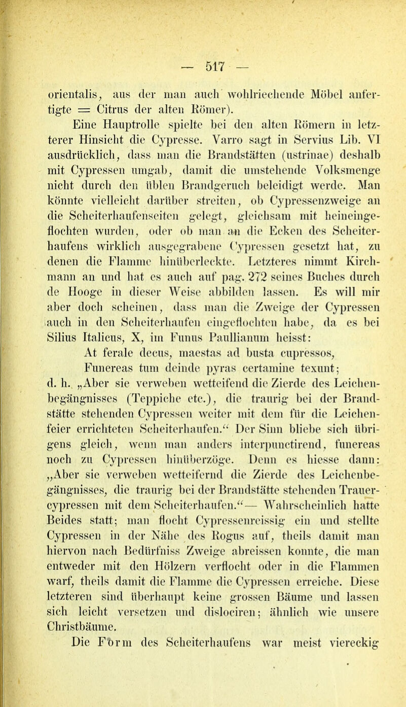 orientalis, aus der man auch wohlriechende Möbel anfer- tigte — Citrus der alten Römer). Eine Hauptrolle spielte bei den alten Römern in letz- terer Hinsicht die Cypresse. Varro sagt in Servius Lib. VI ausdrücklich, dass man die Brandstätten (ustrinae) deshalb mit Cypressen umgab, damit die umstehende Volksmenge nicht durch den üblen Brandgeruch beleidigt werde. Man könnte vielleicht darüber streiten, ob Cypressenzweige an die Scheiterhaufenseiten gelegt, gleichsam mit heineinge- flochten wurden, oder ob man an die Ecken des Scheiter- haufens wirklich ausgegrabene Cypressen gesetzt hat, zu denen die Flamme hinüberleckte. Letzteres nimmt Kirch- mann an und hat es auch auf pag. 272 seines Buches durch de Hooge in dieser Weise abbilden lassen. Es will mir aber doch scheinen, dass man die Zweige der Cypressen auch in den Scheiterhaufen eingeflochten habe, da es bei Silius Italiens, X, im Funus Paullianum heisst: At ferale decus, maestas ad busta cupressos, Funereas tum deinde pyras certamine texunt; d. h. „Aber sie verweben wetteifend die Zierde des Leichen- begängnisses (Teppiche etc.), die traurig bei der Brand- stätte stehenden Cypressen weiter mit dem für die Leichen- feier errichteten Scheiterhaufen.“ Der Sinn bliebe sich übri- gens gleich, wenn man anders interpunctirend, funereas noch zu Cypressen hinüberzöge. Denn es hiesse dann: „Aber sie verweben wetteifernd die Zierde des Leichenbe- gängnisses, die traurig bei der Brandstätte stehenden Trauer- cypressen mit dem Scheiterhaufen.“— Wahrscheinlich hatte Beides statt; man flocht Cypressenreissig ein und stellte Cypressen in der Nähe des Rogus auf, theils damit man hiervon nach Bedürfniss Zweige abreissen konnte, die man entweder mit den Hölzern verflocht oder in die Flammen warf, theils damit die Flamme die Cypressen erreiche. Diese letzteren sind überhaupt keine grossen Bäume und lassen sich leicht versetzen und dislociren; ähnlich wie unsere Christbäume. Die Form des Scheiterhaufens war meist viereckig