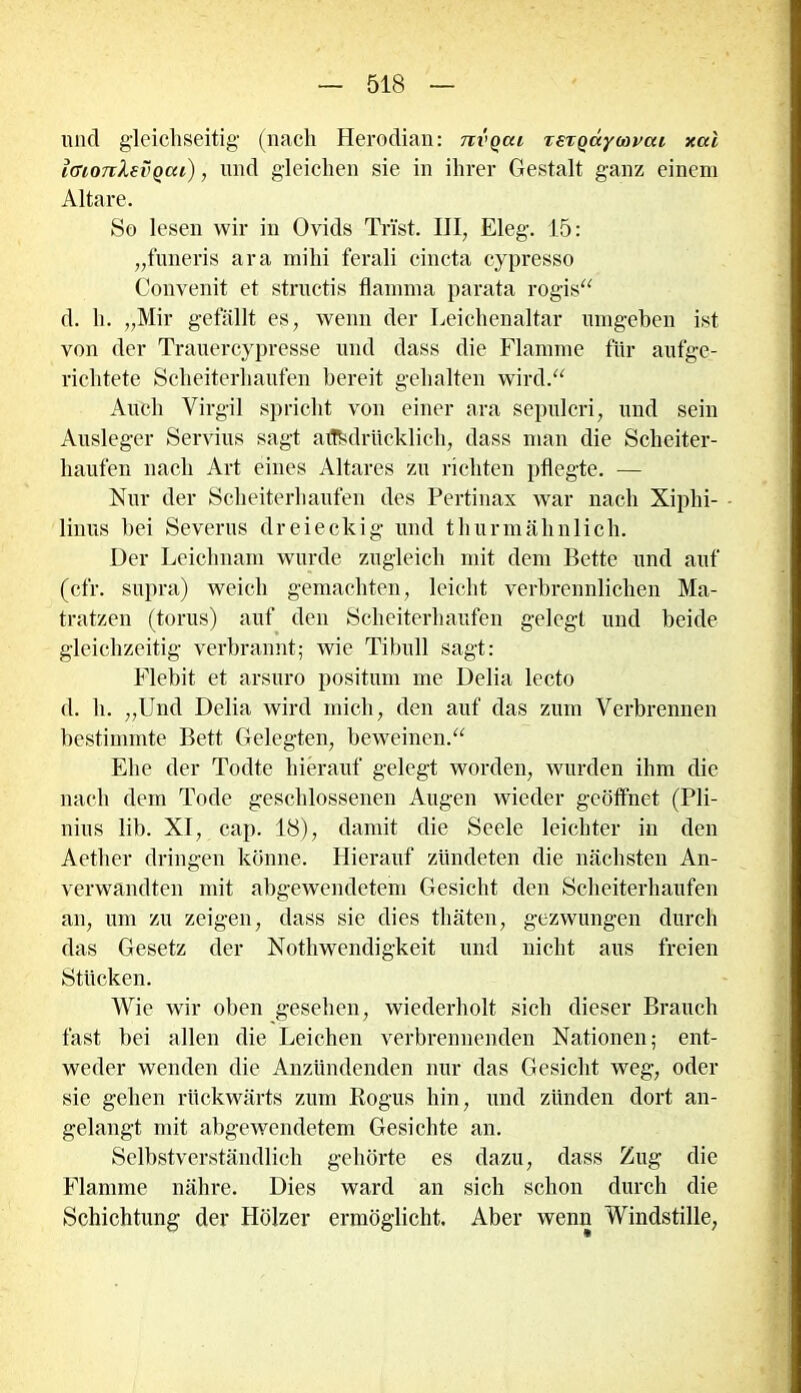 und gleichseitig (nach Herodian: nvoai reTQayMvai xal iGioTtXevQcu), und gleichen sie in ihrer Gestalt ganz einem Altäre. So lesen wir in Ovids Trist. III, Eleg. 15: „funeris ara mihi ferali cincta cypresso Convenit et structis flamma parata rogis“ d. h. „Mir gefällt es, wenn der Leichenaltar umgeben ist von der Trauercypresse und dass die Flamme für aufge- richtete Scheiterhaufen bereit gehalten wird.“ Auch Virgil spricht von einer ara sepulcri, und sein Ausleger Servius sagt ausdrücklich, dass man die Scheiter- haufen nach Art eines Altares zu richten pflegte. — Nur der Scheiterhaufen des Pertinax war nach Xiphi- - linus bei Severus dreieckig und thurmähnlich. Der Leichnam wurde zugleich mit dem Bette und auf (cfr. supra) weich gemachten, leicht verbrennlichen Ma- tratzen (torus) auf den Scheiterhaufen gelegt und beide gleichzeitig verbrannt; wie Tibull sagt: Flebit et arsuro positum me Delia lecto d. h. „Und Delia wird mich, den auf das zum Verbrennen bestimmte Bett Gelegten, beweinen.“ Ehe der Todte hierauf gelegt worden, wurden ihm die nach dem Tode geschlossenen Augen wieder geöffnet (Pli- nius lib. XI, cap. 18), damit die Seele leichter in den Aether dringen könne. Hierauf zündeten die nächsten An- verwandten mit abgewendetem Gesicht den Scheiterhaufen an, um zu zeigen, dass sie dies thäten, gezwungen durch das Gesetz der Nothwendigkeit und nicht aus freien Stücken. Wie wir oben gesehen, wiederholt sich dieser Brauch fast bei allen die Leichen verbrennenden Nationen; ent- weder wenden die Anzündenden nur das Gesicht weg, oder sie gehen rückwärts zum Rogus hin, und zünden dort an- gelangt mit abgewendetem Gesichte an. Selbstverständlich gehörte es dazu, dass Zug die Flamme nähre. Dies ward an sich schon durch die Schichtung der Hölzer ermöglicht. Aber wenn Windstille,