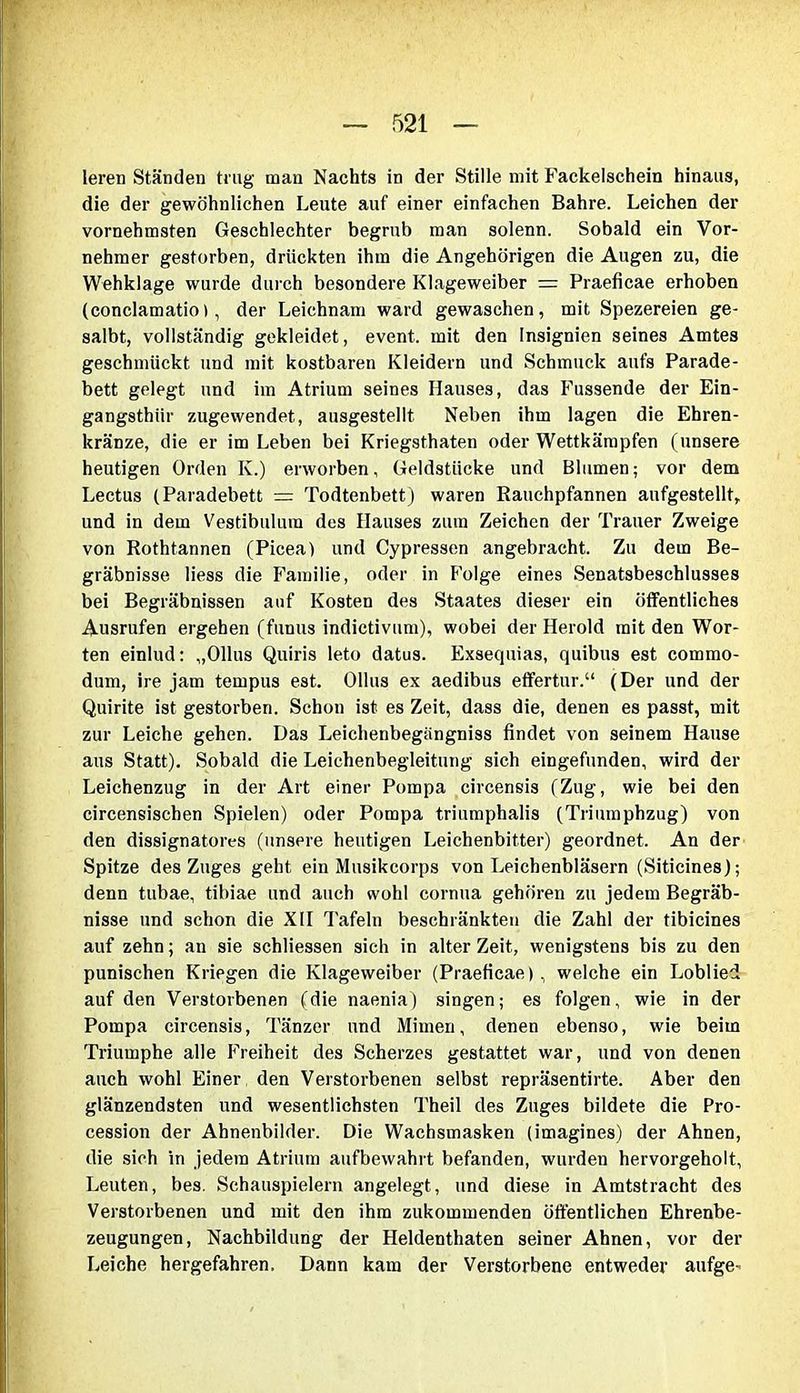 leren Ständen trug mau Nachts in der Stille mit Fackelschein hinaus, die der gewöhnlichen Leute auf einer einfachen Bahre. Leichen der vornehmsten Geschlechter begrub man solenn. Sobald ein Vor- nehmer gestorben, drückten ihm die Angehörigen die Augen zu, die Wehklage wurde durch besondere Klageweiber = Praeficae erhoben (conclamatio), der Leichnam ward gewaschen, mit Spezereien ge- salbt, vollständig gekleidet, event. mit den Insignien seines Amtes geschmückt und mit kostbaren Kleidern und Schmuck aufs Parade- bett gelegt und im Atrium seines Hauses, das Fussende der Ein- gangsthiir zugewendet, ausgestellt Neben ihm lagen die Ehren- kränze, die er im Leben bei Kriegsthaten oder Wettkämpfen (unsere heutigen Orden K.) erworben, Geldstücke und Blumen; vor dem Lectus (Paradebett = Todtenbett) waren Rauchpfannen aufgestellt, und in dem Vestibulum des Hauses zum Zeichen der Trauer Zweige von Rothtannen (Picea) und Cypressen angebracht. Zu dem Be- gräbnisse Hess die Familie, oder in Folge eines Senatsbeschlusses bei Begräbnissen auf Kosten des Staates dieser ein öffentliches Ausrufen ergehen (funus indictivum), wobei der Herold mit den Wor- ten einlud: „Ollus Quiris leto datus. Exsequias, quibus est commo- dum, ire jam tempus est. Ollus ex aedibus effertur.“ (Der und der Quirite ist gestorben. Schon ist es Zeit, dass die, denen es passt, mit zur Leiche gehen. Das Leichenbegiingniss findet von seinem Hause aus Statt). Sobald die Leichenbegleitung sich eingefunden, wird der Leichenzug in der Art einer Pompa circensis (Zug, wie bei den circensischen Spielen) oder Pompa triumphalis (Triumphzug) von den dissignatores (unsere heutigen Leichenbitter) geordnet. An der Spitze des Zuges geht ein Musikcorps von Leichenbläsern (Siticines); denn tubae, tibiae und auch wohl cornua gehören zu jedem Begräb- nisse und schon die XII Tafeln beschränkten die Zahl der tibicines auf zehn; an sie schliessen sich in alter Zeit, wenigstens bis zu den punischen Kriegen die Klageweiber (Praeficae), welche ein Loblied auf den Verstorbenen (die naenia) singen; es folgen, wie in der Pompa circensis, Tänzer und Mimen, denen ebenso, wie beim Triumphe alle Freiheit des Scherzes gestattet war, und von denen auch wohl Einer den Verstorbenen selbst repräsentirte. Aber den glänzendsten und wesentlichsten Theil des Zuges bildete die Pro- cession der Ahnenbilder. Die Wachsmasken (imagines) der Ahnen, die sich in jedem Atrium aufbewahrt befanden, wurden hervorgeholt, Leuten, bes. Schauspielern angelegt, und diese in Amtstracht des Verstorbenen und mit den ihm zukommenden öffentlichen Ehrenbe- zeugungen, Nachbildung der Heldenthaten seiner Ahnen, vor der Leiche hergefahren. Dann kam der Verstorbene entweder aufge^