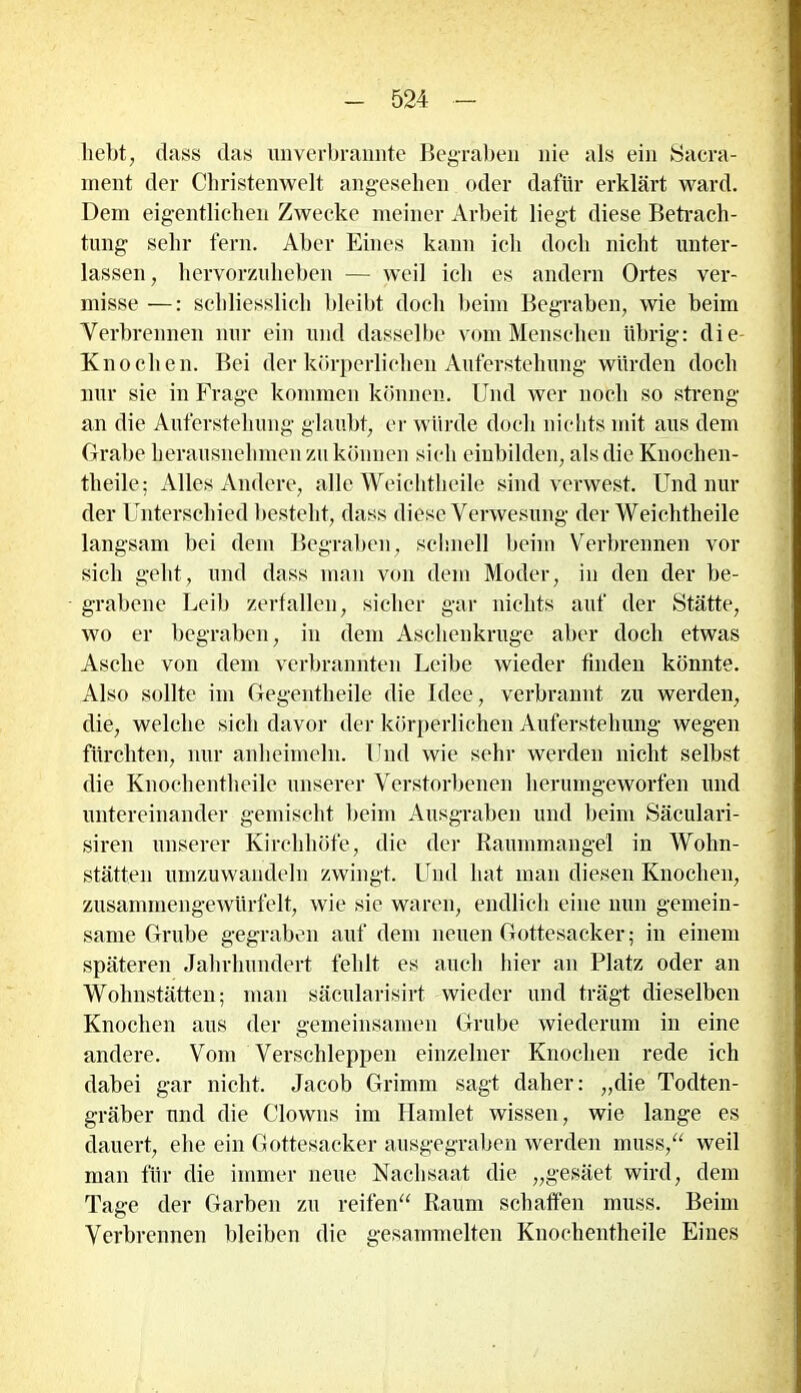 liebt, dass das unverbrannte Begraben nie als ein Sacra- ment der Christenwelt angesehen oder dafür erklärt ward. Dem eigentlichen Zwecke meiner Arbeit liegt diese Betrach- tung sehr fern. Aber Eines kann ich doch nicht unter- lassen, hervorzuheben — weil ich es andern Ortes ver- misse —: schliesslich bleibt doch beim Begraben, wie beim Verbrennen nur ein und dasselbe vom Menschen übrig: die- Knochen. Bei der körperlichen Auferstehung würden doch nur sic in Frage kommen können. Und wer noch so streng an die Auferstehung glaubt, er würde doch nichts mit aus dem Grabe herausnehmen zu können sich einbilden, als die Knochen- theile; Alles Andere, alle Weichtheile sind verwest. Und nur der Unterschied besteht, dass diese Verwesung der Weichtheile langsam bei dem Begraben , schnell beim Verbrennen vor sich geht, und dass man von dein Moder, in den der be- grabene Leib zerfallen, sicher gar nichts auf der Stätte, wo er begraben, in dem Aschenkruge aber doch etwas Asche von dem verbrannten Leibe wieder finden könnte. Also sollte im Gegentheile die Idee, verbrannt zu werden, die, welche sich davor der körperlichen Auferstehung wegen fürchten, nur anheimeln. Und wie sehr werden nicht selbst die Knochentheile unserer Verstorbenen herumgeworfen und untereinander gemischt beim Ausgraben und beim Säculari- siren unserer Kirchhöfe, die der Raummangel in Wohn- stätten umzuwandeln zwingt. Und hat man diesen Knochen, zusammengewürfelt, wie sie waren, endlich eine nun gemein- same Grube gegraben auf dem neuen Gottesacker; in einem späteren Jahrhundert fehlt es auch hier an Platz oder an Wohnstätten; man säeularisirt wieder und trägt dieselben Knochen aus der gemeinsamen Grube wiederum in eine andere. Vom Verschleppen einzelner Knochen rede ich dabei gar nicht. Jacob Grimm sagt daher: „die Todten- gräber und die Clowns im Hamlet wissen, wie lange es dauert, ehe ein Gottesacker ausgegraben werden muss,“ weil man für die immer neue Nachsaat die „gesäet wird, dem Tage der Garben zu reifen“ Raum schaffen muss. Beim Verbrennen bleiben die gesammelten Knochentheile Eines