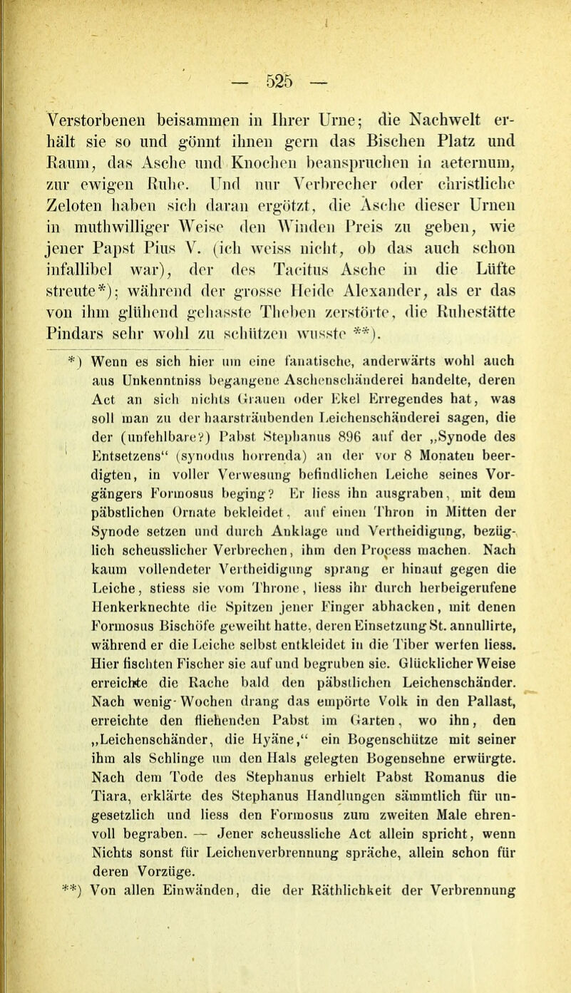 Verstorbenen beisammen in Ihrer Urne; die Nachwelt er- hält sie so und gönnt ihnen gern das Bischen Platz und Raum, das Asche und Knochen beanspruchen in aeternum, zur ewigen Ruhe. Und nur Verbrecher oder christliche Zeloten haben sich daran ergötzt, die Asche dieser Urnen in muthwilliger Weise den Winden Preis zu geben, wie jener Papst Pius V. (ich weiss nicht, oh das auch schon infallibel war), der des Tacitus Asche in die Lüfte streute*); während der grosse Heide Alexander, als er das von ihm glühend gehasste Theben zerstörte, die Ruhestätte Pindars sehr wohl zu schützen wusste **). *) Wenn es sich hier um eine fanatische, anderwärts wohl auch aus Unkenntniss begangene Aschenschänderei handelte, deren Act an sich nichts Grauen oder Ekel Erregendes hat, was soll man zu der haarsträubenden Leichenschänderei sagen, die der (unfehlbare?) Pabst Stephanus 896 auf der „Synode des ’ Entsetzens“ (synodus horrenda) an der vor 8 Monaten beer- digten, in voller Verwesung befindlichen Leiche seines Vor- gängers Formosus beging? Er liess ihn ausgraben, mit dem päbstlichen Ornate bekleidet, auf einen Thron in Mitten der Synode setzen und durch Anklage und Vertheidigung, bezüg- lich scheusslicher Verbrechen, ihm den Prozess machen. Nach kaum vollendeter Vertheidigung sprang er hinauf gegen die Leiche, stiess sie vom Throne, liess ihr durch herbeigerufene Henkerknechte die Spitzen jener Finger abhacken, mit denen Formosus Bischöfe geweiht hatte, deren Einsetzung St. annullirte, während er die Leiche selbst entkleidet in die Tiber werfen liess. Hier fischten Fischer sie auf und begruben sie. Glücklicher Weise erreichte die Rache bald den päbstlichen Leichenschänder. Nach wenig- Wochen drang das empörte Volk in den Pallast, erreichte den fliehenden Pabst im Garten, wo ihn, den „Leichenschänder, die Hyäne,“ ein Bogenschütze mit seiner ihm als Schlinge um den Hals gelegten Bogensehne erwürgte. Nach dem Tode des Stephanus erhielt Pabst Romanus die Tiara, erklärte des Stephanus Handlungen sämmtlich für un- gesetzlich und liess den Formosus zum zweiten Male ehren- voll begraben. — Jener scheussliche Act allein spricht, wenn Nichts sonst für Leichenverbrennung spräche, allein schon für deren Vorzüge. **) Von allen Einwänden, die der Räthlichkeit der Verbrennung