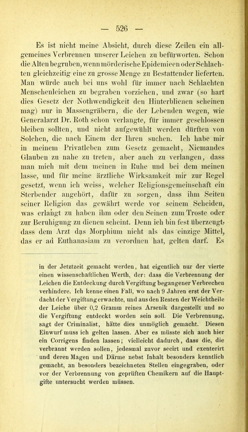 Es ist nicht meine Absicht, durch diese Zeilen ein all- gemeines Verbrennen unserer Leichen zu befürworten. Schon die Alten begruben, wenn mörderische Bpidemieen oder Schlach- ten gleichzeitig eine zu grosse Menge zu Bestattender lieferten. Man würde auch bei uns wohl für immer nach Schlachten Menschenleichen zu begraben vorziehen, und zwar (so hart dies Gesetz der Nothwendigkeit den Hinterblienen scheinen mag) nur in Massengräbern, die der Lebenden wegen, wie Generalarzt Dr. Roth schon verlangte, für immer geschlossen bleiben sollten, und nicht aufgewühlt werden dürften von Solchen, die nach Einem der Ihren suchen. Ich habe mir in meinem Privatleben zum Gesetz gemacht, Niemandes Glauben zu nahe zu treten, aber auch zu verlangen, dass man mich mit dem meinen in Ruhe und bei dem meinen lasse, und für meine ärztliche Wirksamkeit mir zur Regel gesetzt, wenn ich wciss, welcher Religionsgemeinschaft ein Sterbender angeliört, dafür zu sorgen, dass ihm Seiten seiner Religion das gewährt werde vor seinem Scheiden, was erlangt zu haben ihm oder den Seinen zum Tröste oder zur Beruhigung zu dienen scheint. Denn ich bin fest überzeugt; dass dem Arzt dgs Morphium nicht als das einzige Mittel, das er ad Euthanasiam zu verordnen hat, gelten darf. Es in der Jetztzeit gemacht werden, hat eigentlich nur der vierte einen wissenschaftlichen Werth, der: dass die Verbrennung der Leichen die Entdeckung durch Vergiftung begangener Verbrechen verhindere. Ich kenne einen Fall, wo nach 9 Jahren erst der Ver- dachtder Vergiftung erwachte, und aus den Resten der Weichtheile der Leiche über 0,2 Gramm reines Arsenik dargestellt und so die Vergiftung entdeckt worden sein soll. Die Verbrennung, sagt der Criminalist, hätte dies unmöglich gemacht. Diesen Einwurf muss ich gelten lassen. Aber es müsste sich auch hier ein Corrigens finden lassen; vielleicht dadurch, dass die, die verbrannt werden sollen, jedesmal zuvor secirt und exenterirt und deren Magen und Därme nebst Inhalt besonders kenntlich gemacht, an besonders bezeichneten Stellen eingegraben, oder vor der Verbrennung von geprüften Chemikern auf die Haupt- gifte untersucht werden müssen.