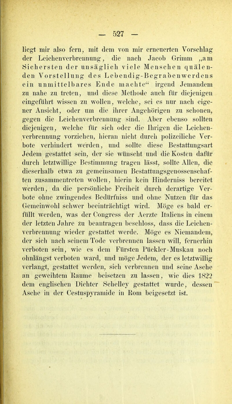 liegt mir also fern, mit dem von mir erneuerten Vorschlag der Leiclienverbrennung , die nach Jacob Grimm „am Sichersten der unsäglich viele Menschen quälen- den Vorstellung des Lebendig-Begrabenwerdens ein unmittelbares Ende machte“ irgend Jemandem zu nahe zu treten, und diese Methode auch für diejenigen eingeführt wissen zu wollen, welche, sei es nur nach eige- ner Ansicht, oder um die ihrer Angehörigen zu schonen, gegen die Leichenverbrennung sind. Aber ebenso sollten diejenigen, welche für sich oder die Ihrigen die Leichen- verbrennung vorziehen, hieran nicht durch polizeiliche Ver- bote verhindert werden, und sollte diese Bestattungsart Jedem gestattet sein, der sie wünscht und die Kosten dafür durch letztwillige Bestimmung tragen lässt, sollte Allen, die dieserhalb etwa zu gemeinsamen Bestattungsgenossenschaf- ten zusammentreten wollen, hierin kein Hinderniss bereitet werden, da die persönliche Freiheit durch derartige Ver- bote ohne zwingendes Bediirfniss und ohne Nutzen für das Gemeinwohl schwer beeinträchtigt wird. Möge es bald er- füllt werden, was der Congress der Aerzte Italiens in einem der letzten Jahre tu beantragen beschloss, dass die Leichen- verbrennung wieder gestattet werde. Möge es Niemandem, der sich nach seinem Tode verbrennen lassen will, fernerhin verboten sein, wie es dem Fürsten Pückler-Muskau noch ohnlängst verboten ward, und möge Jedem, der es letztwillig verlangt, gestattet werden, sich verbrennen und seine Asche an geweihtem Raume beisetzen zu lassen, wie dies 1822 dem englischen Dichter Sclielley gestattet wurde, dessen Asche in der Cestuspyramicle in Rom beigesetzt ist.
