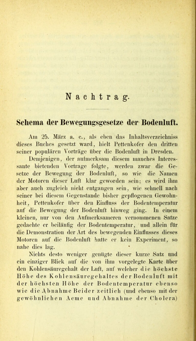Nachtrag. Schema der Bewegungsgesetze der Bodenluft. Am 25. März a. c., als eben das Inhaltsverzeichnis dieses Buches gesetzt ward, hielt Pettenkofer den dritten seiner populären Vorträge über die Bodenluft in Dresden. Demjenigen, der aufmerksam diesem manches Interes- sante bietenden Vortrage folgte, werden zwar die Ge- setze der Bewegung der Bodenluft, so wie die Namen der Motoren dieser Luft klar geworden sein; es wird ihm aber auch zugleich nicht entgangen sein, wie schnell nach seiner bei diesem Gegenstände bisher gepflogenen Gewohn- heit, Pettenkofer über den Einfluss der Bodentemperatur auf die Bewegung der Bodenluft hinweg ging. In einem kleinen, nur von den Aufmerksameren vernommenen Satze gedachte er beiläufig der Bodentemperatur, und allein für die Demonstration der Art des bewegenden Einflusses dieses Motoren auf die Bodenluft hatte er kein Experiment, so nahe dies lag. Nichts desto weniger genügte dieser kurze Satz und ein einziger Blick auf die von ihm vorgelegte Karte über den Kohlensäuregehalt der Luft, auf welcher die höchste Höhe des Kohlensäuregehaltes der Bodenluft mit der höchsten Höhe der Bodentemperatur ebenso wie die Abnahme Beider zeitlich (und ebenso mit der gewöhnlichen Acme und Abnahme der Cholera)