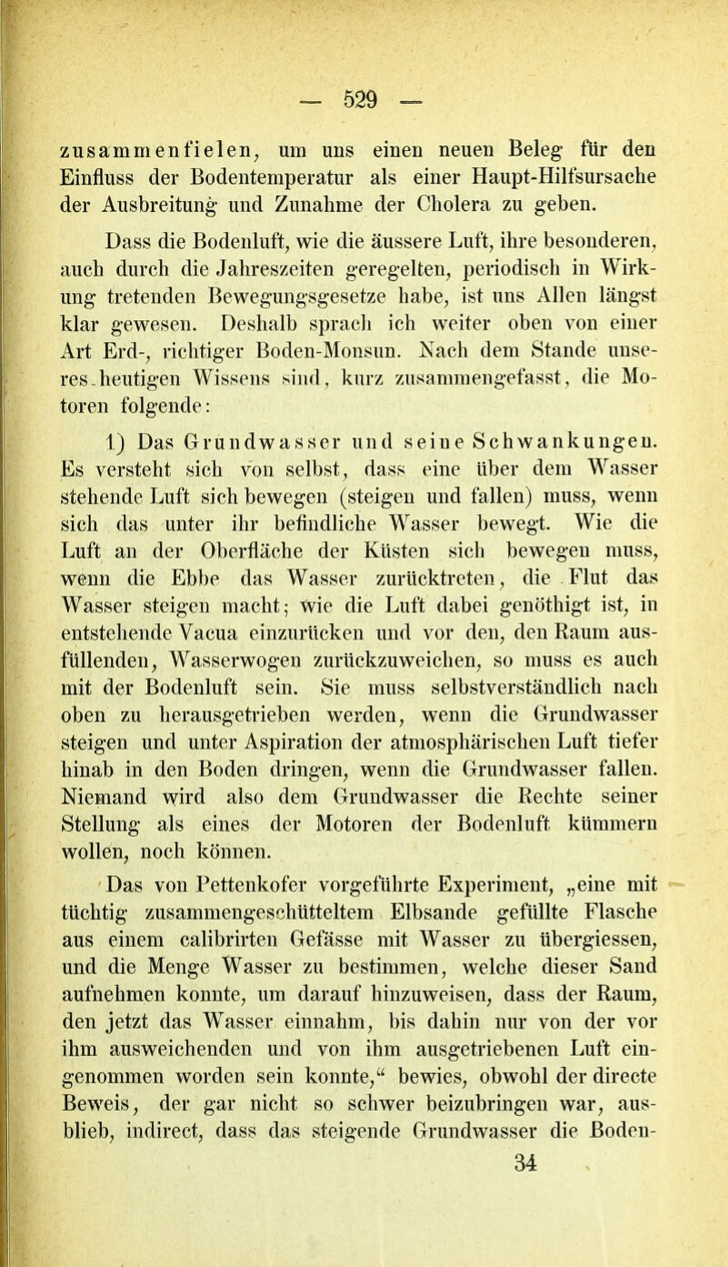 zusammen fielen, um uns einen neuen Beleg für den Einfluss der Bodentemperatur als einer Haupt-Hilfsursache der Ausbreitung und Zunahme der Cholera zu geben. Dass die Bodenluft, wie die äussere Luft, ihre besonderen, auch durch die Jahreszeiten geregelten, periodisch in Wirk- ung tretenden Bewegungsgesetze habe, ist uns Allen längst klar gewesen. Deshalb sprach ich weiter oben von einer Art Erd-, richtiger Boden-Monsun. Nach dem Stande unse- res-heutigen Wissens sind, kurz zusammengefasst, die Mo- toren folgende: 1) Das Grundwasser und seine Schwankungen. Es versteht sich von selbst, dass eine über dem Wasser stehende Luft sich bewegen (steigen und fallen) muss, wenn sich das unter ihr befindliche Wasser bewegt. Wie die Luft an der Oberfläche der Küsten sich bewegen muss, wenn die Ebbe das Wasser zurücktreten, die Flut das Wasser steigen macht; wie die Luft dabei genöthigt ist, in entstehende Yacua einzurücken und vor den, den Raum aus- füllenden, Wasserwogen zurückzuweichen, so muss es auch mit der Bodenluft sein. Sie muss selbstverständlich nach oben zu herausgetrieben werden, wenn die Grundwasser steigen und unter Aspiration der atmosphärischen Luft tiefer hinab in den Boden dringen, wenn die Grundwasser fallen. Niemand wird also dem Grundwasser die Rechte seiner Stellung als eines der Motoren der Bodenluft kümmern wollen, noch können. Das von Pettenkofer vorgeführte Experiment, „eine mit tüchtig zusammengeschütteltem Elbsande gefüllte Flasche aus einem calibrirten Gefässe mit Wasser zu übergiessen, und die Menge Wasser zu bestimmen, welche dieser Sand aufnehmen konnte, um darauf hinzuweisen, dass der Raum, den jetzt das Wasser einnahm, bis dahin nur von der vor ihm ausweichenden und von ihm ausgetriebenen Luft ein- genommen worden sein konnte,“ bewies, obwohl der directe Beweis, der gar nicht so schwer beizubringen war, aus- blieb, indirect, dass das steigende Grundwasser die Boden- 34