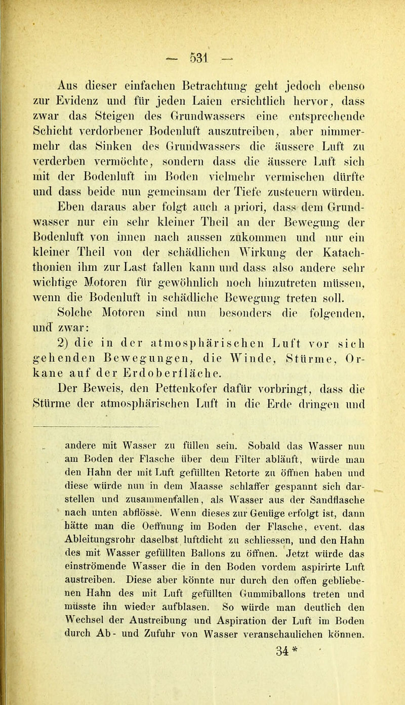 Aus dieser einfachen Betrachtung geht jedoch ebenso zur Evidenz und für jeden Laien ersichtlich hervor, dass zwar das Steigen des Grundwassers eine entsprechende Schicht verdorbener Bodenluft auszutreiben, aber nimmer- mehr das Sinken des Grundwassers die äussere Luft zu verderben vermöchte, sondern dass die äussere Luft sich mit der Bodenluft im Boden vielmehr vermischen dürfte und dass beide nun gemeinsam der Tiefe zusteuern würden. Eben daraus aber folgt auch a priori, dass dem Grund- wasser nur ein sehr kleiner Th eil an der Bewegung der Bodenluft von innen nach aussen zukommen und nur ein kleiner Theil von der schädlichen Wirkung der Kataeh- thonien ihm zur Last fallen kann und dass also andere sein' wichtige Motoren für gewöhnlich noch hinzutreten müssen, wenn die Bodenluft in schädliche Bewegung treten soll. Solche Motoren sind nun besonders die folgenden, und zwar: 2) die in der atmosphärischen Luft vor sich gehenden Bewegungen, die Winde, Stürme, Or- kane auf der Erdoberfläche. Der Beweis, den Pettenkofer dafür vorbringt, dass die Stürme der atmosphärischen Luft in die Erde dringen und andere mit Wasser zu füllen sein. Sobald das Wasser nun am Boden der Flasche über dem Filter abläuft, würde man den Hahn der mit Luft gefüllten Retorte zu öffnen haben und diese würde nun in dem Maasse schlaffer gespannt sich dar- stellen und zusammenfallen, als Wasser aus der Sandflasche nach unten abflössö. Wenn dieses zur Genüge erfolgt ist, dann hätte man die Oeffnung im Boden der Flasche, event. das Ableitungsrohr daselbst luftdicht zu schliessen, und den Hahn des mit Wasser gefüllten Ballons zu öffnen. Jetzt würde das einströmende Wasser die in den Boden vordem aspirirte Luft austreiben. Diese aber könnte nur durch den offen gebliebe- nen Hahn des mit Luft gefüllten Gummiballons treten und müsste ihn wieder aufblasen. So würde man deutlich den Wechsel der Austreibung und Aspiration der Luft im Boden durch Ab- und Zufuhr von Wasser veranschaulichen können. 34*