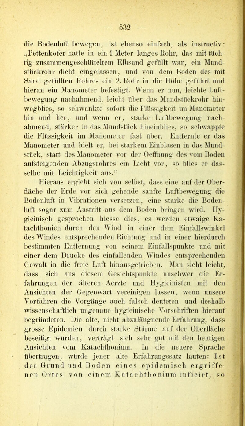 die Bodenluft bewegen, ist ebenso einfach, als instructiv: „Pettenkofer hatte in ein 1 Meter langes Rohr, das mit tüch- tig zusammengeschütteltem Elbsand gefüllt war, ein Mund- stückrohr dicht eingelassen, und von dem Boden des mit Sand gefüllten Rohres ein 2. Rohr in die Höhe geführt und hieran ein Manometer befestigt. Wenn er nun, leichte Luft- bewegung nachahmend, leicht über das Mundstückrohr hin- wegblies, so schwankte sofort die Flüssigkeit im Manometer hin und her, und wenn er, starke Luftbewegung nach- ahmend, stärker in das Mundstück hineinblies, so schwappte die Flüssigkeit im Manometer fast über. Entfernte er das Manometer und hielt er, bei starkem Eiiiblasen in das Mund- stück, statt des Manometer vor der Oeffnung des vom Boden aufsteigenden Abzugsrohres ein Licht vor, so blies er das- selbe mit Leichtigkeit aus.“ Hieraus ergiebt sich von selbst, dass eine auf der Ober- fläche der Erde vor sich gehende sanfte Luftbewegung die Bodenluft in Vibrationen versetzen, eine starke die Boden- luft sogar zum Austritt aus dem Boden bringen wird. Hy- gieinisch gesprochen hiesse dies, es werden etwaige Ka- tachthonien durch den Wind in einer dem Einfallswinkel des Windes entsprechenden Richtung und in einer hierdurch bestimmten Entfernung von seinem Einfallspunkte und mit einer dem Drucke des einfallenden Windes entsprechenden Gewalt in die freie Luft hinausgetrieben. Man sieht leicht, dass sich aus diesem Gesichtspunkte unschwer die Er- fahrungen der älteren Aerzte und Hygieinisten mit den Ansichten der Gegenwart vereinigen lassen, wenn unsere Vorfahren die Vorgänge auch falsch deuteten und deshalb wissenschaftlich ungenaue hygieinische Vorschriften hierauf begründeten. Die alte, nicht abzuläugnende Erfahrung, daös grosse Epidemien durch starke Stürme auf der Oberfläche beseitigt wurden, verträgt sich sehr gut mit den heutigen Ansichten vom Katachthonium. In die neuere Sprache übertragen, würde jener alte Erfahrungssatz lauten: Ist der Grund und Boden eines epidemisch ergriffe- nen Ortes von einem Katachthonium inficirt, so