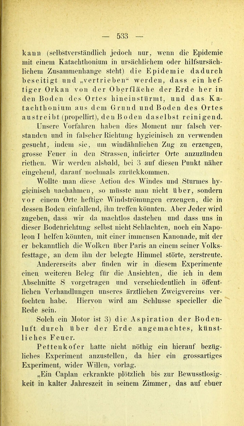 kann (selbstverständlich jedoch nur, wenn die Epidemie mit einem Katachthonium in ursächlichem oder hilfsursäch- lichem Zusammenhänge steht) die Epidemie dadurch beseitigt und „vertrieben“ werden, dass ein hef- tiger Orkan von der Oberfläche der Erde her in den Boden des Ortes hineinstürmt, und das Ka- tachthonium aus dem Grund und Boden des Ortes austreibt (propellirt), den Boden daselbst reinigend. Unsere Vorfahren haben dies Moment nur falsch ver- standen und in falscher Richtung hygieinisch zu verwenden gesucht, indem sie, um windähnlichen Zug zu erzeugen, grosse Feuer in den Strassen, inficirter Orte anzuzünden riethen. Wir werden alsbald, bei 3 auf diesen Punkt näher eingehend, darauf nochmals zurückkommen. Wollte man diese Action des Windes und Sturmes hy- gieinisch uachahmen, so müsste man nicht über, sondern vor einem Orte heftige Windströmungen erzeugen, die in dessen Boden einfallend, ihn treffen könnten. Aber Jeder wird zugeben, dass wir da machtlos dastehen und dass uns in dieser Bodehrichtung selbst nicht Schlachten, noch ein Napo- leon I helfen könnten, mit einer immensen Kanonade, mit der er bekanntlich die Wolken Uber Paris an einem seiner Volks- festtage, an dem ihn der belegte Himmel störte, zerstreute. Andererseits aber finden wir in diesem Experimente einen weiteren Beleg für die Ansichten, die ich in dem Abschnitte S vorgetragen und verschiedentlich in öffent- lichen Verhandlungen unseres ärztlichen Zweigvereins ver- fochten habe. Hiervon wird am Schlüsse specieller die Rede sein. Solch ein Motor ist 3) die Aspiration der Boden- luft durch über der Erde angemachtes, künst- liches Feuer. Pettenkofer hatte nicht nöthig ein hierauf bezüg- liches Experiment anzustellen, da hier ein grossartiges Experiment, wider Willen, vorlag. „Ein Caplan erkrankte plötzlich bis zur Bewusstlosig- keit in kalter Jahreszeit in seinem Zimmer, das auf ebner