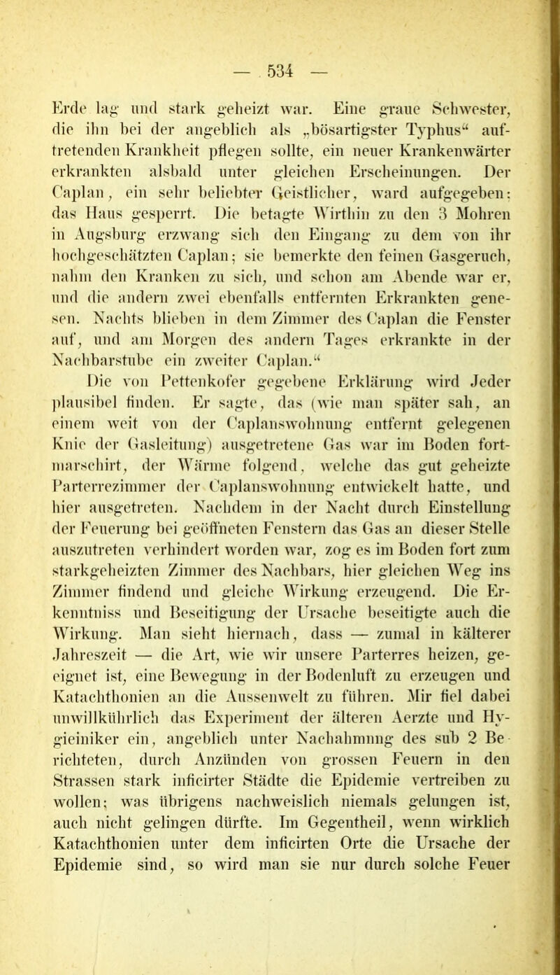 Erde lag und stark geheizt war. Eine graue Schwester, die ihn bei der angeblich als „bösartigster Typhus“ auf- tretenden Krankheit pflegen sollte, ein neuer Krankenwärter erkrankten alsbald unter gleichen Erscheinungen. Der Caplan, ein sehr beliebter Geistlicher, ward aufgegeben: das Haus gesperrt. Die betagte Wirthin zu den 3 Mohren in Augsburg erzwang sich den Eingang zu dem von ihr hochgeschätzten Caplan; sie bemerkte den feinen Gasgeruch, nahm den Kranken zu sich, und schon am Abende war er, und die andern zwei ebenfalls entfernten Erkrankten gene- sen. Nachts blieben in dem Zimmer des Caplan die Fenster auf, und am Morgen des andern Tages erkrankte in der Nachbarstube ein zweiter Caplan.“ Die von Pettenkofer gegebene Erklärung wird Jeder plausibel finden. Er sagte, das (wie man später sah, an einem weit von der Caplanswohnung entfernt gelegenen Knie der Gasleitung) ausgetretene Gas war im Boden fort- marschirt, der Wärme folgend, welche das gut geheizte Parterrezimmer der Caplanswolmung entwickelt hatte, und hier ausgetreten. Nachdem in der Nacht durch Einstellung der Feuerung bei geöffneten Fenstern das Gas an dieser Stelle auszutreten verhindert worden war, zog es im Boden fort zum starkgeheizten Zimmer des Nachbars, liier gleichen Weg ins Zimmer findend und gleiche Wirkung erzeugend. Die Er- kenntniss und Beseitigung der Ursache beseitigte auch die Wirkung. Man sieht hiernach, dass — zumal in kälterer Jahreszeit — die Art, wie wir unsere Parterres heizen, ge- eignet ist, eine Bewegung in der Bodenluft zu erzeugen und Katachthonien an die Aussenwelt zu führen. Mir fiel dabei unwillkührlich das Experiment der älteren Aerzte und Hv- gieiniker ein, angeblich unter Nachahmung des sub 2 Be richteten, durch Anzünden von grossen Feuern in den Strassen stark inficirter Städte die Epidemie vertreiben zu wollen; was übrigens nachweislich niemals gelungen ist, auch nicht gelingen dürfte. Im Gegentheil, wenn wirklich Katachthonien unter dem inficirten Orte die Ursache der Epidemie sind, so wird man sie nur durch solche Feuer