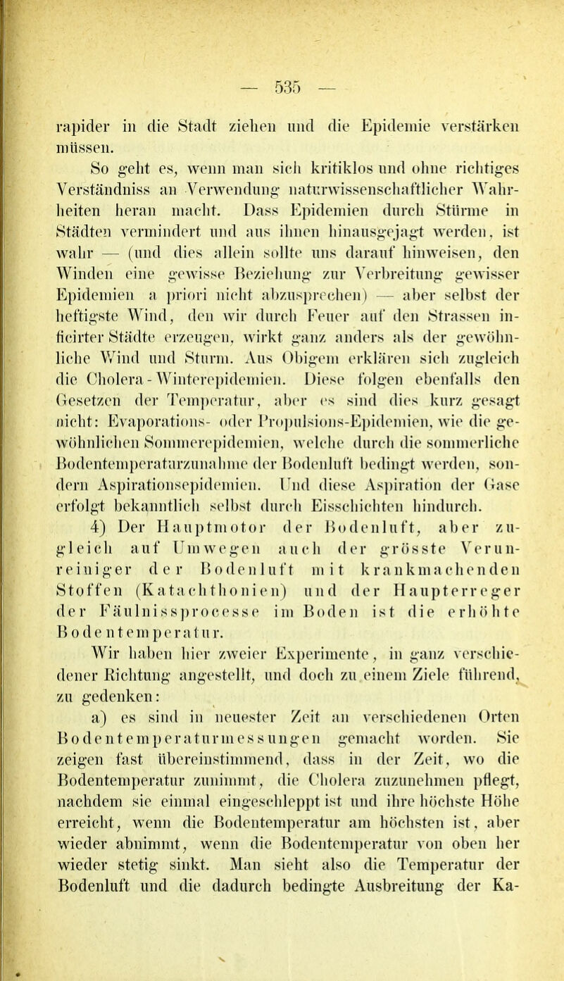 rapider in die Stadt ziehen und die Epidemie verstärken müssen. So geht es, wenn man sich kritiklos und ohne richtiges Verständniss an Verwendung naturwissenschaftlicher Wahr- heiten heran macht. Dass Epidemien durch Stürme in Städten vermindert und aus ihnen hinausgejagt werden, ist wahr — (und dies allein sollte uns darauf hinweisen, den Winden eine gewisse Beziehung zur Verbreitung gewisser Epidemien a priori nicht abzusprechen) — aber selbst der heftigste Wind, den wir durch Feuer auf den Strassen in- ticirter Städte erzeugen, wirkt ganz anders als der gewöhn- liche Wind und Sturm. Aus Obigem erklären sich zugleich die Cholera-Winterepidemien. Diese folgen ebenfalls den Gesetzen der Temperatur, aber es sind dies kurz gesagt nicht: Evaporations- oder Propulsions-Epidemien, wie die ge- wöhnlichen Sommerepidemien, welche durch die sommerliche Bodentemperaturzunahme der Bodenluft bedingt werden, son- dern Aspirationsepidemien. Und diese Aspiration der Gase erfolgt bekanntlich selbst durch Eisschichten hindurch. 4) Der Hauptmotor der Bodenluft, aber zu- gleich auf Umwegen auch der grösste Verun- reiniger der Bodenluft mit krankmachenden Stoffen (Kataclithonien) und der Haupterreger der Fäulnissprocesse im Boden ist die erhöhte B o d e n t e m p e r a t u r. Wir haben hier zweier Experimente, in ganz verschie- dener Richtung angestellt, und doch zu.einem Ziele führend, zu gedenken: a) es sind in neuester Zeit an verschiedenen Orten Bodentemperaturmessungen gemacht worden. Sie zeigen fast übereinstimmend, dass in der Zeit, wo die Bodentemperatur zunimmt, die Cholera zuzunehmen pflegt, nachdem sie einmal eingeschleppt ist und ihre höchste Höhe erreicht, wenn die Bodentemperatur am höchsten ist, aber wieder abnimmt, wenn die Bodentemperatur von oben her wieder stetig sinkt. Man sieht also die Temperatur der Bodenluft und die dadurch bedingte Ausbreitung der Ka-