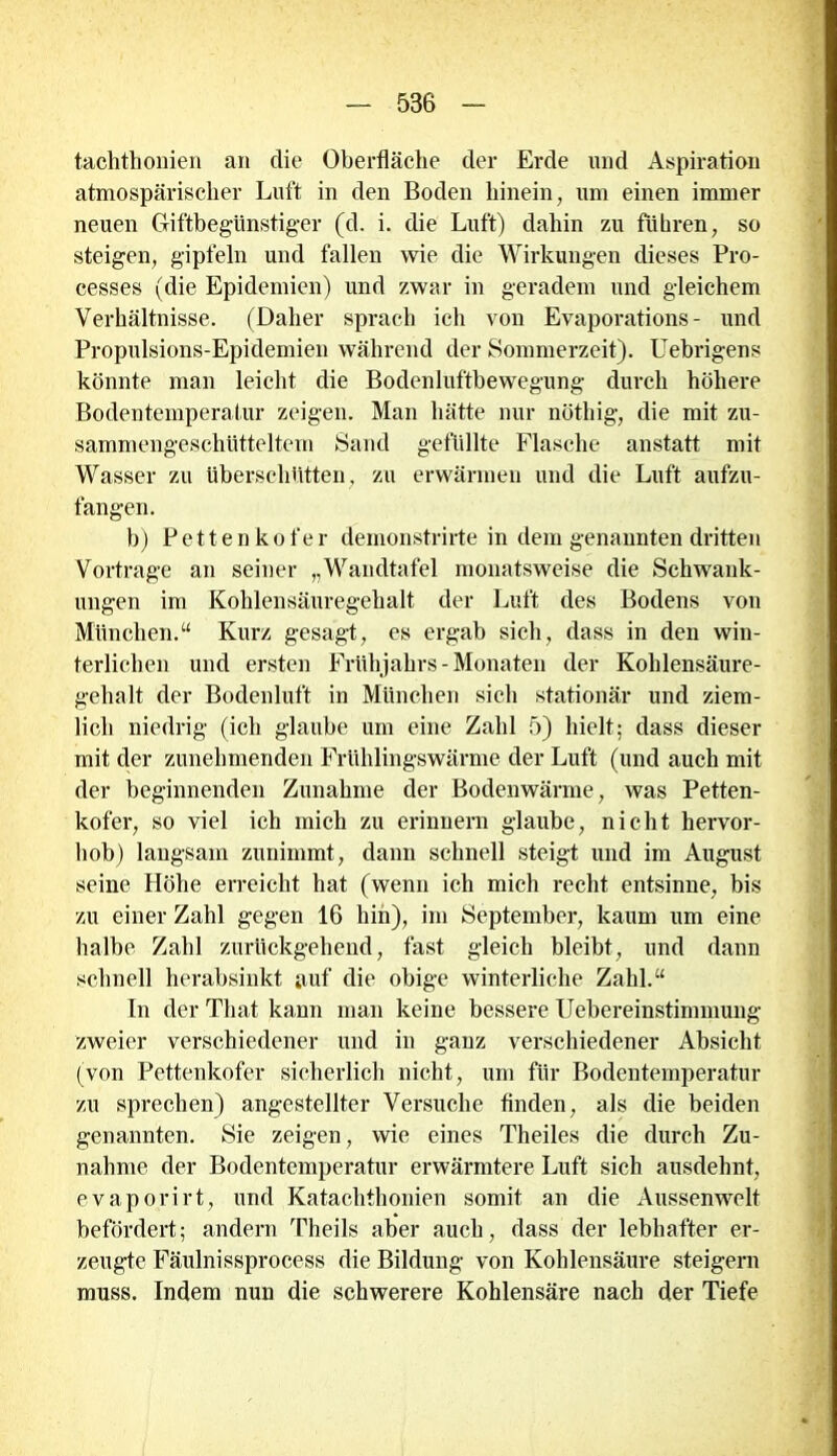 tachthonien an die Oberfläche der Erde und Aspiration atmospärisclier Luft in den Boden hinein, um einen immer neuen Giftbegünstiger (d. i. die Luft) dahin zu führen, so steigen, gipfeln und fallen wie die Wirkungen dieses Pro- cesses (die Epidemien) und zwar in geradem und gleichem Verhältnisse. (Daher sprach ich von Evaporations - und Propulsions-Epidemien während der Sommerzeit). Uebrigens könnte man leicht die Bodenluftbewegung durch höhere Bodentemperatur zeigen. Man hätte nur nöthig, die mit zu- sammengeschütteltem Sand gefüllte Flasche anstatt mit Wasser zu überschütten, zu erwärmen und die Luft aufzu- fangen. b) Pettenkofer demonstrirte in dem genannten dritten Vortrage an seiner „Wandtafel monatsweise die Schwank- ungen im Kohlensäuregehalt der Luft des Bodens von München.“ Kurz gesagt, es ergab sich, dass in den win- terlichen und ersten Frühjahrs - Monaten der Kohlensäure- gehalt der Bodenluft in München sich stationär und ziem- lich niedrig (ich glaube um eine Zahl 5) hielt; dass dieser mit der zunehmenden Frühlingswärme der Luft (und auch mit der beginnenden Zunahme der Bodenwärme, was Petten- kofer, so viel ich mich zu erinnern glaube, nicht hervor- hob) langsam zunimmt, dann schnell steigt und im August seine Höhe erreicht hat (wenn ich mich recht entsinne, bis zu einer Zahl gegen 16 hin), im September, kaum um eine halbe Zahl zurückgehend, fast gleich bleibt, und dann schnell herabsinkt auf die obige winterliche Zahl.“ In der Tliat kann man keine bessere Uebereinstimmung zweier verschiedener und in ganz verschiedener Absicht (von Pettenkofer sicherlich nicht, um für Bodentemperatur zu sprechen) angestellter Versuche finden, als die beiden genannten. Sie zeigen, wie eines Theiles die durch Zu- nahme der Bodentemperatur erwärmtere Luft sich ausdehnt, evaporirt, und Katachthonien somit an die Aussenwelt befördert; andern Theils aber auch, dass der lebhafter er- zeugte Fäulnissprocess die Bilduug von Kohlensäure steigern muss. Indem nun die schwerere Koblensäre nach der Tiefe