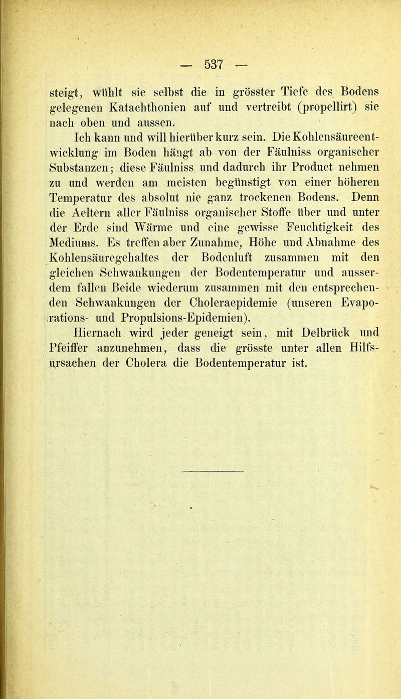 steigt, wühlt sie selbst die in grösster Tiefe des Bodens gelegenen Katachthonien auf und vertreibt (propellirt) sie nach oben und aussen. Icli kann und will hierüber kurz sein. Die Kohlensäureent- wicklung im Boden hängt ab von der Fäulniss organischer Substanzen; diese Fäulniss und dadurch ihr Product nehmen zu und werden am meisten begünstigt von einer höheren Temperatur des absolut nie ganz trockenen Bodens. Denn die Aeltern aller Fäulniss organischer Stoffe Uber und unter der Erde sind Wärme und eine gewisse Feuchtigkeit des Mediums. Es treffen aber Zunahme, Höhe und Abnahme des Kohlensäuregehaltes der Bodenluft zusammen mit den gleichen Schwankungen der Bodentemperatur und ausser- dem fallen Beide wiederum zusammen mit den entsprechen- den Schwankungen der Choleraepidemie (unseren Evapo- rations- und Propulsions-Epidemien). Hiernach wird jeder geneigt sein, mit Delbrück und Pfeiffer anzunehmen, dass die grösste unter allen Hilfs- ursachen der Cholera die Bodentemperatur ist.