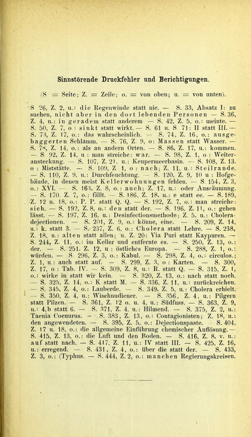 Sinnstörende Druckfehler und Berichtigungen. (S = Seite; Z. = Zeile; o. = von oben; u. = von unten). S 26, Z. 2, u.: die Regenwinde statt nie. — S. 33, Absatz I: zu suchen, nicht aber in den dort lebenden Personen — S. 36, Z. 4, u.: in geradem statt anderem — S. 42, Z. 5, o.: meinte. — S. 50, Z. 7, o : sinkt statt wirkt.— S. 61 u. S 71: II statt III.— S. 73, Z. 17, o.: das wahrscheinlich. — S. 74, Z. 16, o.: aus ge- baggerten Schlamm. — S. 76, Z. 9, o: Massen statt Wasser. — S. 73, Z. 14, o.: als an andern Orten. — S. 86, Z. 17, u.: kommen. — S. 92, Z. 14, u : man streiche: war. — S. 98, Z. 1, o : Weiter- ansteckung. — S. 107, Z. 21. u.: Keupermeerbasin. — S. 108, Z. 13. o : Miststätte. — S. 109, Z 1, o : nach; Z. 11, u.: Steilrande. — S. 110, Z. 9, u.: Durchfeuchtung. — S. 120, Z. 9, 10 u : Hofge- bäude, in denen meist Kellerwohnungen fehlen. — S. 154, Z. 3, o.: XVI. — S. 163, Z. 8, o.: auch; Z. 17, u.: oder Ausräumung. — S. 170. Z. 7, o.: fällt, — S. 186, Z. 18, u.: e statt ee. — S. 189, Z. 12 u. 18, o.: P. P. statt Q, Q. — S. 192, Z. 7, o.: man streiche: sich. — S. 192, Z. 8, o.: den statt der. — S. 196, Z. 11, o.: gehen lässt. — S. 197, Z. 16, u.: Desinfectionsmethode; Z. 5. u.: Cholera- dejectionen. — S. 201, Z. 9, o.: könne, eine. — S. 209, Z. 14, u.: k. statt 3. — S.-237, Z. 6, o.: Cholera statt Lehre. — S. 238, Z. 18, u.: alten statt allen; n. Z. 20: Via Puri statt Kaypuren. — S. 244, Z. 11, o.: im Keller und entfernte es. — S. 250, Z. 13, o.: der. — S. 251. Z. 12, u : östliches Europa. — S. 288, Z. 1, o.: würden. — S 296, Z. 3, o.: Kabul. — S. 298, Z. 4, o.: circulos.; Z. 1, u.: auch statt auf. — S. 299, Z. 3, o : Karten. — S. 300, Z. 17, o : Tab. IV. — S._ 309, Z. 8, u.= R. statt Q. — S. 315, Z. 1, o.: wirke in statt wir kein. — S. 320, Z. 13, o.: nach statt noch. — S. 325, Z. 14, o.: K statt M. — S. 336, Z. 11, u.: zurückreichen. — S. 345, Z. 4, o.: Lauberde. — S. 349. Z. 5, u.: Cholera erhielt. — S. 350, Z. 4, u.: Wischnudiener. — S. 356, Z. 4, u.: Pilgern statt Pilzen. — S. 361, Z. 12 o. u. 4, u.: Südfuss. — S. 363, Z. 9, u.: 4,b statt 6. — S. 371, Z. 4, u.: Hilmend. — S. 375, Z. 2, u.: Taenia Coenurus. — S. 383, Z. 13, o.: Contagionisten; Z. 18, u.: den angewendeten. — S. 395, Z. 5, o.: Dejectionspaste. S. 404, Z. 17 u. 18, o.: die allgemeine Einführung chemischer Auflösung.— S. 415, Z. 13, o.: die Luft und den Boden. — S. 416, Z. 8, v. u.: auf statt nach. — S. 417, Z. 11, u.: IV statt III. — S. 425, Z. 16, u.: erregend. — S. 431, Z. 4, o.: über die statt der. — S. 433, Z. 3, o.: (Typhus. — S. 444, Z. 2, o.: manchen Regierungskreisen.