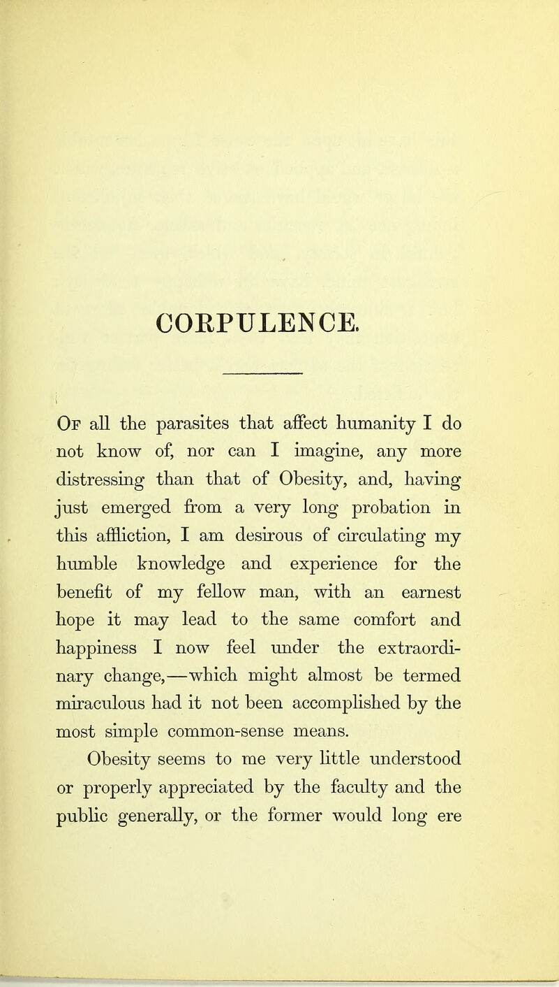 CORPULENCE. Of all the parasites that affect humanity I do not know of, nor can I imagine, any more distressing than that of Obesity, and, having just emerged from a very long probation in this affliction, I am desirous of circulating my humble knowledge and experience for the benefit of my fellow man, with an earnest hope it may lead to the same comfort and happiness I now feel under the extraordi- nary change,—which might almost be termed miraculous had it not been accomplished by the most simple common-sense means. Obesity seems to me very little understood or properly appreciated by the faculty and the public generally, or the former would long ere