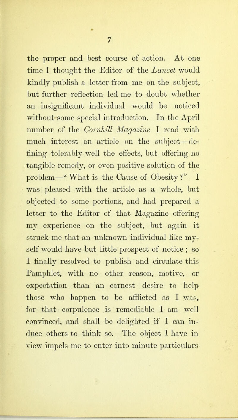 the proper and best course of action. At one time I thought the Editor of the Lancet would kindly publish a letter from me on the subject, but further reflection led me to doubt whether an insignificant individual would be noticed without some special introduction. In the April number of the Cornhill Magazine I read with much interest an article on the subject—de- fining tolerably well the effects, but offering no tangible remedy, or even positive solution of the problem— What is the Cause of Obesity V I was pleased with the article whole, but objected to some portions, and had prepared a letter to the Editor of that Magazine offering my experience on the subject, but again it struck me that an unknown individual like my- self would have but little prospect of notice; so I finally resolved to publish and circulate this Pamphlet, with no other reason, motive, or expectation than an earnest desire to help those who happen to be afflicted as I was, for that corpulence is remediable I am well convinced, and shall be delighted if I can in- duce others to think so. The object I have in view impels me to enter into minute particulars