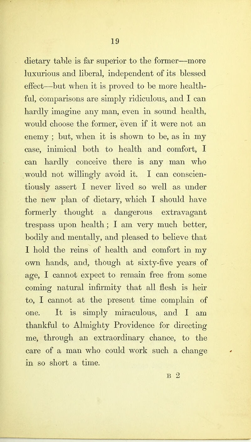 dietary table is far superior to the former—more luxurious and liberal, independent of its blessed effect—but when it is proved to be more health- ful, comparisons are simply ridiculous, and I can hardly imagine any man, even in sound health, would choose the former, even if it were not an enemy ; but, when it is shown to be, as in my case, inimical both to health and comfort, I can hardly conceive there is any man who would not willingly avoid it. I can conscien- tiously assert I never lived so well as under the new plan of dietary, which I should have formerly thought a dangerous extravagant trespass upon health; I am very much better, bodily and mentally, and pleased to believe that 1 hold the reins of health and comfort in my own hands, and, though at sixty-five years of age, I cannot expect to remain free from some coming natural infirmity that all flesh is heir to, I cannot at the present time complain of one. It is simply miraculous, and I am thankful to Almighty Providence for directing me, through an extraordinary chance, to the care of a man who could work such a change in so short a time. B 2