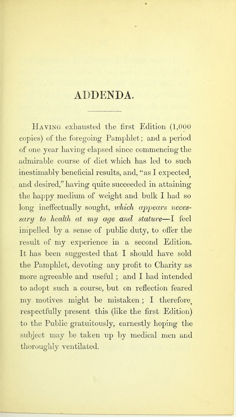 ADDENDA. Having exhausted the first Edition (1,000 copies) of the foregoing Pamphlet; and a period of one year having elapsed since commencing the admirable course of diet which has led to such inestimably beneficial results, and, as I expected^ and desired, having quite succeeded in attaining the happy medium of weight and bulk I had so long ineffectually sought, which appears neces- sary to health at my age and stature—I feel impelled by a sense of public duty, to offer the result of my experience in a second Edition. It has been suggested that I should have sold the Pamphlet, devoting any profit to Charity as more agreeable and useful ; and I had intended to adopt such a course, but on reflection feared my motives might be mistaken; I therefore^ respectfully present this (like the first Edition) to the Public gratuitously, earnestly hoping the subject may be taken up by medical men and thoroughly ventilated.