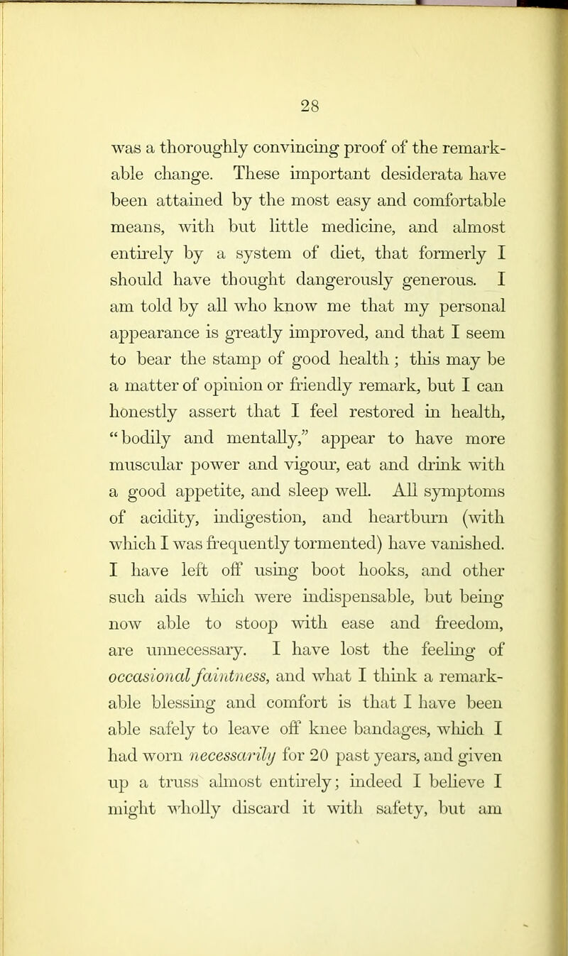 was a thoroughly convincing proof of the remark- able change. These important desiderata have been attained by the most easy and comfortahle means, with but little medicine, and almost entirely by a system of diet, that formerly I should have thought dangerously generous. I am told by all who know me that my personal appearance is greatly improved, and that I seem to bear the stamp of good health; this may be a matter of opinion or friendly remark, but I can honestly assert that I feel restored in health, bodily and mentally, appear to have more muscular power and vigour, eat and drink with a good appetite, and sleep well. All symptoms of acidity, indigestion, and heartburn (with which I was frequently tormented) have vanished. I have left off using boot hooks, and other such aids which were indispensable, but being now able to stoop with ease and freedom, are unnecessary. I have lost the feeling of occasional faintness, and what I think a remark- able blessing and comfort is that I have been able safely to leave off knee bandages, which I had worn necessarily for 20 past years, and given up a truss almost entirely; indeed I believe I might wholly discard it with safety, but am