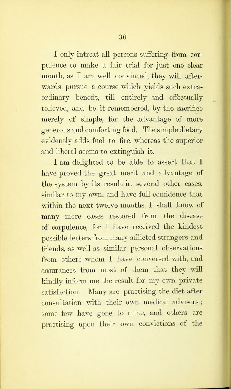 I only intreat all persons suffering from cor- pulence to make a fair trial for just one clear month, as I am well convinced, they will after- wards pursue a course which yields such extra- ordinary benefit, till entirely and effectually relieved, and be it remembered, by the sacrifice merely of simple, for the advantage of more generous and comforting food. The simple dietary evidently adds fuel to fire, whereas the superior and liberal seems to extinguish it. I am delighted to be able to assert that I have proved the great merit and advantage of the system by its result in several other cases, similar to my own, and have full confidence that within the next twelve months I shall know of many more cases restored from the disease of corpulence, for I have received the kindest possible letters from many afflicted strangers and friends, as well as similar personal observations from others whom I have conversed with, and assurances from most of them that they will kindly inform me the result for my own private satisfaction. Many are practising the diet after consultation with their own medical advisers; some few have gone to mine, and others are practising upon their own convictions of the