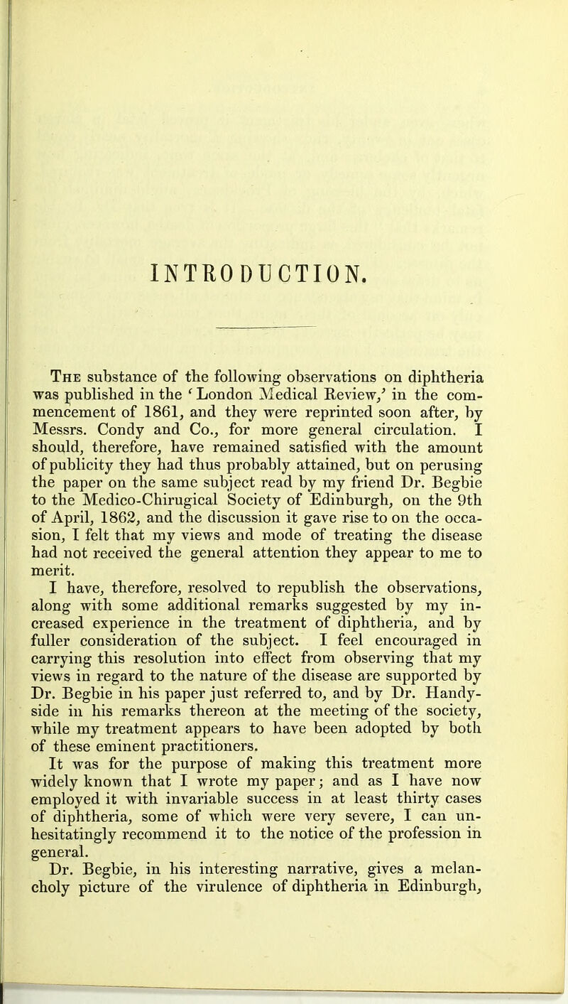 INTRODUCTION. The substance of tte following observations on diphtheria was published in the ' London Medical Review/ in the com- mencement of 1861, and they were reprinted soon after, by Messrs. Condy and Co., for more general circulation. I should, therefore, have remained satisfied with the amount of publicity they had thus probably attained, but on perusing the paper on the same subject read by my friend Dr. Begbie to the Medico-Chirugical Society of Edinburgh, on the 9th of April, 1862, and the discussion it gave rise to on the occa- sion, I felt that my views and mode of treating the disease had not received the general attention they appear to me to merit. I have, therefore, resolved to republish the observations, along with some additional remarks suggested by my in- creased experience in the treatment of diphtheria, and by fuller consideration of the subject. I feel encouraged in carrying this resolution into effect from observing that my views in regard to the nature of the disease are supported by Dr. Begbie in his paper just referred to, and by Dr. Handy- side in his remarks thereon at the meeting of the society, while my treatment appears to have been adopted by both of these eminent practitioners. It was for the purpose of making this treatment more widely known that I wrote my paper; and as I have now employed it with invariable success in at least thirty cases of diphtheria, some of which were very severe, I can un- hesitatingly recommend it to the notice of the profession in general. Dr. Begbie, in his interesting narrative, gives a melan- choly picture of the virulence of diphtheria in Edinburgh,