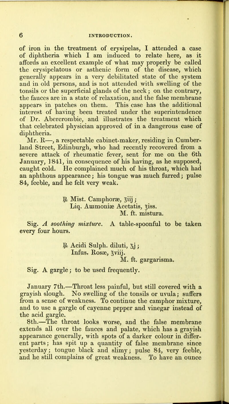 of iron in the treatment of erysipelas^ I attended a case of diphtheria which I am induced to relate here, as it affords an excellent example of what may properly be called the erysipelatous or asthenic form of the disease, which generally appears in a very debilitated state of the system and in old persons, and is not attended with swelling of the tonsils or the superficial glands of the neck; on the contrary, the fauces are in a state of relaxation, and the false membrane appears in patches on them. This case has the additional interest of having been treated under the superintendence of Dr. Abercrombie, and illustrates the treatment which that celebrated physician approved of in a dangerous case of diphtheria. Mr. K,—, a respectable cabinet-maker, residing in Cumber- land Street, Edinburgh, who had recently recovered from a severe attack of rheumatic fever, sent for me on the 6th January, 1841, in consequence of his having, as he supposed, caught cold. He complained much of his throat, which had an aphthous appearance; his tongue was much furred; pulse 84, feeble, and he felt very weak. 9= Mist. Camphorae, ^iij ; Liq. Ammoniae Acetatis, ^iss. M. ft. mistura. Sig. A soothing mixture. A table-spoonful to be taken every four hours. 9> Acidi Sulph. diluti, 5j ; Infus. Rosae, Bviij. M. ft. gargarisma. Sig. A gargle; to be used frequently. January 7th.—Throat less painful, but still covered with a grayish slough. No swelhng of the tonsils or uvula; suffers from a sense of weakness. To continue the camphor mixture, and to use a gargle of cayenne pepper and vinegar instead of the acid gargle. 8th.—The throat looks worse, and the false membrane extends all over the fauces and palate, which has a grayish appearance generally, with spots of a darker colour in differ- ent parts; has spit up a quantity of false membrane since yesterday; tongue black and slimy; pulse 84, very feeble, and he still complains of great weakness. To have an ounce