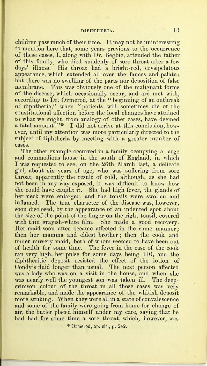 children pass muct of their time. It may not be uninteresting to mention here that, some years previous to the occurrence of these cases, I, along with Dr. Begbie, attended the father of this family, who died suddenly of sore throat after a few days' illness. His throat had a bright-red, erysipelatous appearance, which extended all over the fauces and palate; but there was no swelling of the parts nor deposition of false membrane. This was obviously one of the malignant forms of the disease, which occasionally occur, and are met with, according to Dr. Ormerod, at the  beginning of an outbreak of diphtheria, when patients will sometimes die of the constitutional affection before the local changes have attained to what we might, from analogy of other cases, have deemed a fatal amount \* I did not arrive at this conclusion, how- ever, until my attention was more particularly directed to the subject of diphtheria by meeting with a greater number of cases. The other example occurred in a family occupying a large and commodious house in the south of England, in which I was requested to see, on the 26th March last, a delicate girl, about six years of age, who was suflFering from sore throat, apparently the result of cold, although, as she had not been in any way exposed, it was difficult to know how she could have caught it. She had high fever, the glands of her neck were enlarged, and the tonsils were swollen and inflamed. The true character of the disease was, however, soon disclosed, by the appearance of an indented spot about the size of the point of the finger on the right tonsil, covered with thin grayish-white film. She made a good recovery. Her maid soon after became aff'ected in the same manner; then her mamma and eldest brother; then the cook and under nursery maid, both of whom seemed to have been out of health for some time. The fever in the case of the cook ran very high, her pulse for some days being 140, and the diphtheritic deposit resisted the effect of the lotion of Condy's fluid longer than usual. The next person affected was a lady who was on a visit in the house, and when she was nearly well the youngest son was taken ill. The deep- crimson colour of the throat in all those cases was very remarkable, and made the appearance of the whitish deposit more striking. When they were all in a state of convalescence and some of the family were going from home for change of air, the butler placed himself under my care, saying that he had had for some time a sore throat, which, however, was * Ormerod, op. cit., p. 542.