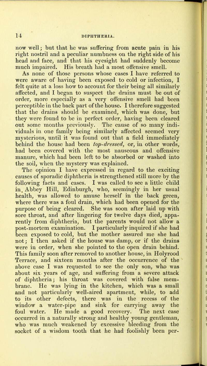 now well; but that he was suffering from acute pain in his right nostril and a peculiar numbness on the right side of his head and face, and that his eyesight had suddenly become much impaired. His breath had a most offensive smell. As none of those persons whose cases I have referred to were aware of having been exposed to cold or infection, I felt quite at a loss how to account for their being all similarly affected, and I began to suspect the drains must be out of order, more especially as a very offensive smell had been perceptible in the back part of the house. I therefore suggested that the drains should be examined, which was done, but they were found to be in perfect order, having been cleared out some months previously. The cause of so many indi- viduals in one family being similarly affected seemed very mysterious, until it was found out that a field immediately behind the house had been top-dressed, or, in other words, had been covered with the most nauseous and offensive manure, which had been left to be absorbed or washed into the soil, when the mystery was explained. The opinion I have expressed in regard to the exciting causes of sporadic diphtheria is strengthened still more by the following facts and cases. I was called to see a little child in. Abbey Hill, Edinburgh, who, seemingly in her usual health, was allowed to amuse herself in the back green, where there was a foul drain, which had been opened for the purpose of being cleared. She was soon after laid up with sore throat, and after lingering for twelve days died, appa- rently from diphtheria, but the parents would not allow a post-mortem examination. I particularly inquired if she had been exposed to cold, but the mother assured me she had not; I then asked if the house was damp, or if the drains were in order, when she pointed to the open drain behind. This family soon after removed to another house, in Holyrood Terrace, and sixteen months after the occurrence of the above case I was requested to see the only son, who was about six years of age, and suffering from a severe attack of diphtheria; his throat was covered with false mem- brane. He was lying in the kitchen, which was a small and not particularly well-aired apartment, while, to add to its other defects, there was in the recess of the window a water-pipe and sink for carrying away the foul water. He made a good recovery. The next case occurred in a naturally strong and healthy young gentleman, who was much weakened by excessive bleeding from the socket of a wisdom tooth that he had foolishly been per-